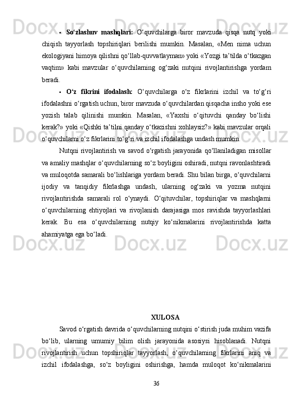  So‘zlashuv   mashqlari:   O‘quvchilarga   biror   mavzuda   qisqa   nutq   yoki
chiqish   tayyorlash   topshiriqlari   berilishi   mumkin.   Masalan,   «Men   nima   uchun
ekologiyani himoya qilishni qo‘llab-quvvatlayman» yoki «Yozgi ta’tilda o‘tkazgan
vaqtim»   kabi   mavzular   o‘quvchilarning   og‘zaki   nutqini   rivojlantirishga   yordam
beradi.
 O‘z   fikrini   ifodalash:   O‘quvchilarga   o‘z   fikrlarini   izchil   va   to‘g‘ri
ifodalashni o‘rgatish uchun, biror mavzuda o‘quvchilardan qisqacha insho yoki ese
yozish   talab   qilinishi   mumkin.   Masalan,   «Yaxshi   o‘qituvchi   qanday   bo‘lishi
kerak?» yoki «Qishki ta’tilni qanday o‘tkazishni xohlaysiz?» kabi mavzular orqali
o‘quvchilarni o‘z fikrlarini to‘g‘ri va izchil ifodalashga undash mumkin.
Nutqni   rivojlantirish   va   savod   o‘rgatish   jarayonida   qo‘llaniladigan   misollar
va amaliy mashqlar o‘quvchilarning so‘z boyligini oshiradi, nutqni ravonlashtiradi
va muloqotda samarali bo‘lishlariga yordam beradi. Shu bilan birga, o‘quvchilarni
ijodiy   va   tanqidiy   fikrlashga   undash,   ularning   og‘zaki   va   yozma   nutqini
rivojlantirishda   samarali   rol   o‘ynaydi.   O‘qituvchilar,   topshiriqlar   va   mashqlarni
o‘quvchilarning   ehtiyojlari   va   rivojlanish   darajasiga   mos   ravishda   tayyorlashlari
kerak.   Bu   esa   o‘quvchilarning   nutqiy   ko‘nikmalarini   rivojlantirishda   katta
ahamiyatga ega bo‘ladi.
XULOSA
Savod o‘rgatish davrida o‘quvchilarning nutqini o‘stirish juda muhim vazifa
bo‘lib,   ularning   umumiy   bilim   olish   jarayonida   asosiysi   hisoblanadi.   Nutqni
rivojlantirish   uchun   topshiriqlar   tayyorlash,   o‘quvchilarning   fikrlarini   aniq   va
izchil   ifodalashga,   so‘z   boyligini   oshirishga,   hamda   muloqot   ko‘nikmalarini
36 