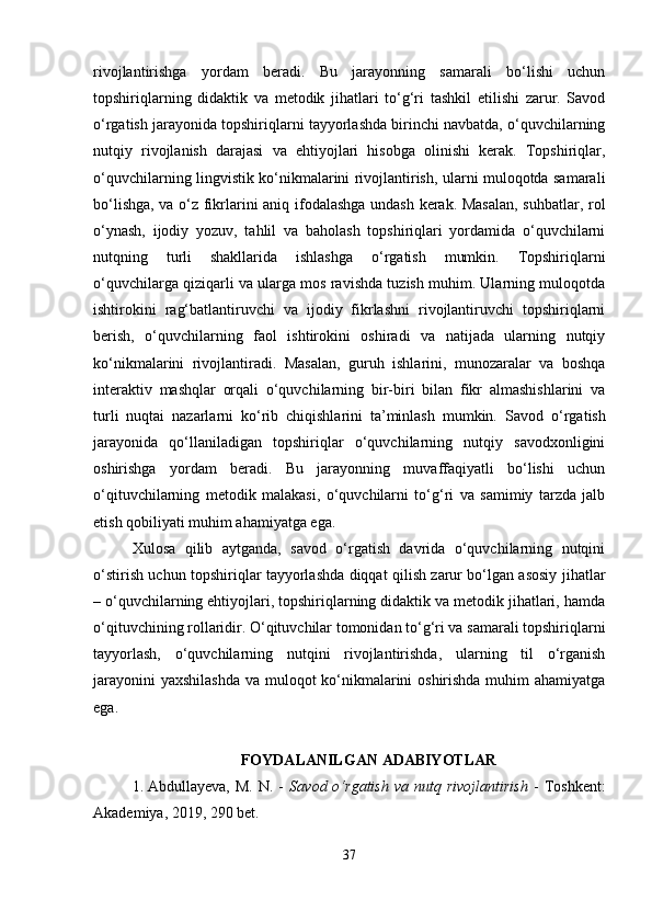 rivojlantirishga   yordam   beradi.   Bu   jarayonning   samarali   bo‘lishi   uchun
topshiriqlarning   didaktik   va   metodik   jihatlari   to‘g‘ri   tashkil   etilishi   zarur.   Savod
o‘rgatish jarayonida topshiriqlarni tayyorlashda birinchi navbatda, o‘quvchilarning
nutqiy   rivojlanish   darajasi   va   ehtiyojlari   hisobga   olinishi   kerak.   Topshiriqlar,
o‘quvchilarning lingvistik ko‘nikmalarini rivojlantirish, ularni muloqotda samarali
bo‘lishga, va o‘z fikrlarini aniq ifodalashga undash kerak. Masalan,  suhbatlar, rol
o‘ynash,   ijodiy   yozuv,   tahlil   va   baholash   topshiriqlari   yordamida   o‘quvchilarni
nutqning   turli   shakllarida   ishlashga   o‘rgatish   mumkin.   Topshiriqlarni
o‘quvchilarga qiziqarli va ularga mos ravishda tuzish muhim. Ularning muloqotda
ishtirokini   rag‘batlantiruvchi   va   ijodiy   fikrlashni   rivojlantiruvchi   topshiriqlarni
berish,   o‘quvchilarning   faol   ishtirokini   oshiradi   va   natijada   ularning   nutqiy
ko‘nikmalarini   rivojlantiradi.   Masalan,   guruh   ishlarini,   munozaralar   va   boshqa
interaktiv   mashqlar   orqali   o‘quvchilarning   bir-biri   bilan   fikr   almashishlarini   va
turli   nuqtai   nazarlarni   ko‘rib   chiqishlarini   ta’minlash   mumkin.   Savod   o‘rgatish
jarayonida   qo‘llaniladigan   topshiriqlar   o‘quvchilarning   nutqiy   savodxonligini
oshirishga   yordam   beradi.   Bu   jarayonning   muvaffaqiyatli   bo‘lishi   uchun
o‘qituvchilarning   metodik   malakasi,   o‘quvchilarni   to‘g‘ri   va   samimiy   tarzda   jalb
etish qobiliyati muhim ahamiyatga ega. 
Xulosa   qilib   aytganda,   savod   o‘rgatish   davrida   o‘quvchilarning   nutqini
o‘stirish uchun topshiriqlar tayyorlashda diqqat qilish zarur bo‘lgan asosiy jihatlar
– o‘quvchilarning ehtiyojlari, topshiriqlarning didaktik va metodik jihatlari, hamda
o‘qituvchining rollaridir. O‘qituvchilar tomonidan to‘g‘ri va samarali topshiriqlarni
tayyorlash,   o‘quvchilarning   nutqini   rivojlantirishda,   ularning   til   o‘rganish
jarayonini  yaxshilashda  va muloqot ko‘nikmalarini oshirishda muhim  ahamiyatga
ega.
FOYDALANILGAN ADABIYOTLAR
1. Abdullayeva,   M.   N.  -   Savod  o‘rgatish   va   nutq  rivojlantirish   -   Toshkent:
Akademiya, 2019, 290 bet.
37 