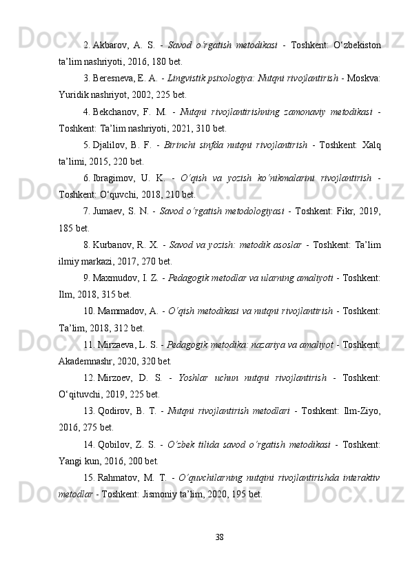 2. Akbarov,   A.   S.   -   Savod   o‘rgatish   metodikasi   -   Toshkent:   O‘zbekiston
ta’lim nashriyoti, 2016, 180 bet.
3. Beresneva, E. A. -  Lingvistik psixologiya: Nutqni rivojlantirish  - Moskva:
Yuridik nashriyot, 2002, 225 bet.
4. Bekchanov,   F.   M.   -   Nutqni   rivojlantirishning   zamonaviy   metodikasi   -
Toshkent: Ta’lim nashriyoti, 2021, 310 bet.
5. Djalilov,   B.   F.   -   Birinchi   sinfda   nutqni   rivojlantirish   -   Toshkent:   Xalq
ta’limi, 2015, 220 bet.
6. Ibragimov,   U.   K.   -   O‘qish   va   yozish   ko‘nikmalarini   rivojlantirish   -
Toshkent: O‘quvchi, 2018, 210 bet.
7. Jumaev,   S.   N.   -   Savod   o‘rgatish   metodologiyasi   -   Toshkent:   Fikr,   2019,
185 bet.
8. Kurbanov,   R.   X.   -   Savod   va   yozish:   metodik   asoslar   -   Toshkent:   Ta’lim
ilmiy markazi, 2017, 270 bet.
9. Maxmudov, I. Z. -  Pedagogik metodlar va ularning amaliyoti  - Toshkent:
Ilm, 2018, 315 bet.
10. Mammadov, A. -   O‘qish metodikasi va nutqni rivojlantirish   - Toshkent:
Ta’lim, 2018, 312 bet.
11. Mirzaeva, L. S. -  Pedagogik metodika: nazariya va amaliyot  - Toshkent:
Akademnashr, 2020, 320 bet.
12. Mirzoev,   D.   S.   -   Yoshlar   uchun   nutqni   rivojlantirish   -   Toshkent:
O‘qituvchi, 2019, 225 bet.
13. Qodirov,   B.   T.   -   Nutqni   rivojlantirish   metodlari   -   Toshkent:   Ilm-Ziyo,
2016, 275 bet.
14. Qobilov,   Z.   S.   -   O‘zbek   tilida   savod   o‘rgatish   metodikasi   -   Toshkent:
Yangi kun, 2016, 200 bet.
15. Rahmatov,   M.   T.   -   O‘quvchilarning   nutqini   rivojlantirishda   interaktiv
metodlar  - Toshkent: Jismoniy ta’lim, 2020, 195 bet.
38 