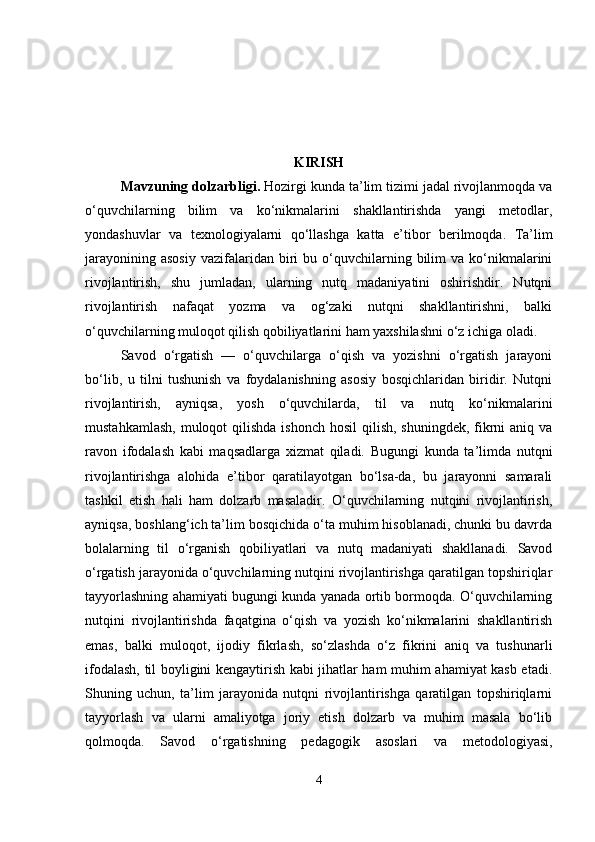 KIRISH
Mavzuning dolzarbligi .  Hozirgi kunda ta’lim tizimi jadal rivojlanmoqda va
o‘quvchilarning   bilim   va   ko‘nikmalarini   shakllantirishda   yangi   metodlar,
yondashuvlar   va   texnologiyalarni   qo‘llashga   katta   e’tibor   berilmoqda.   Ta’lim
jarayonining  asosiy   vazifalaridan  biri   bu  o‘quvchilarning  bilim   va  ko‘nikmalarini
rivojlantirish,   shu   jumladan,   ularning   nutq   madaniyatini   oshirishdir.   Nutqni
rivojlantirish   nafaqat   yozma   va   og‘zaki   nutqni   shakllantirishni,   balki
o‘quvchilarning muloqot qilish qobiliyatlarini ham yaxshilashni o‘z ichiga oladi.
Savod   o‘rgatish   —   o‘quvchilarga   o‘qish   va   yozishni   o‘rgatish   jarayoni
bo‘lib,   u   tilni   tushunish   va   foydalanishning   asosiy   bosqichlaridan   biridir.   Nutqni
rivojlantirish,   ayniqsa,   yosh   o‘quvchilarda,   til   va   nutq   ko‘nikmalarini
mustahkamlash,  muloqot  qilishda  ishonch  hosil  qilish, shuningdek,  fikrni  aniq va
ravon   ifodalash   kabi   maqsadlarga   xizmat   qiladi.   Bugungi   kunda   ta’limda   nutqni
rivojlantirishga   alohida   e’tibor   qaratilayotgan   bo‘lsa-da,   bu   jarayonni   samarali
tashkil   etish   hali   ham   dolzarb   masaladir.   O‘quvchilarning   nutqini   rivojlantirish,
ayniqsa, boshlang‘ich ta’lim bosqichida o‘ta muhim hisoblanadi, chunki bu davrda
bolalarning   til   o‘rganish   qobiliyatlari   va   nutq   madaniyati   shakllanadi.   Savod
o‘rgatish jarayonida o‘quvchilarning nutqini rivojlantirishga qaratilgan topshiriqlar
tayyorlashning ahamiyati bugungi kunda yanada ortib bormoqda. O‘quvchilarning
nutqini   rivojlantirishda   faqatgina   o‘qish   va   yozish   ko‘nikmalarini   shakllantirish
emas,   balki   muloqot,   ijodiy   fikrlash,   so‘zlashda   o‘z   fikrini   aniq   va   tushunarli
ifodalash, til boyligini kengaytirish kabi jihatlar ham muhim ahamiyat kasb etadi.
Shuning   uchun,   ta’lim   jarayonida   nutqni   rivojlantirishga   qaratilgan   topshiriqlarni
tayyorlash   va   ularni   amaliyotga   joriy   etish   dolzarb   va   muhim   masala   bo‘lib
qolmoqda.   Savod   o‘rgatishning   pedagogik   asoslari   va   metodologiyasi,
4 