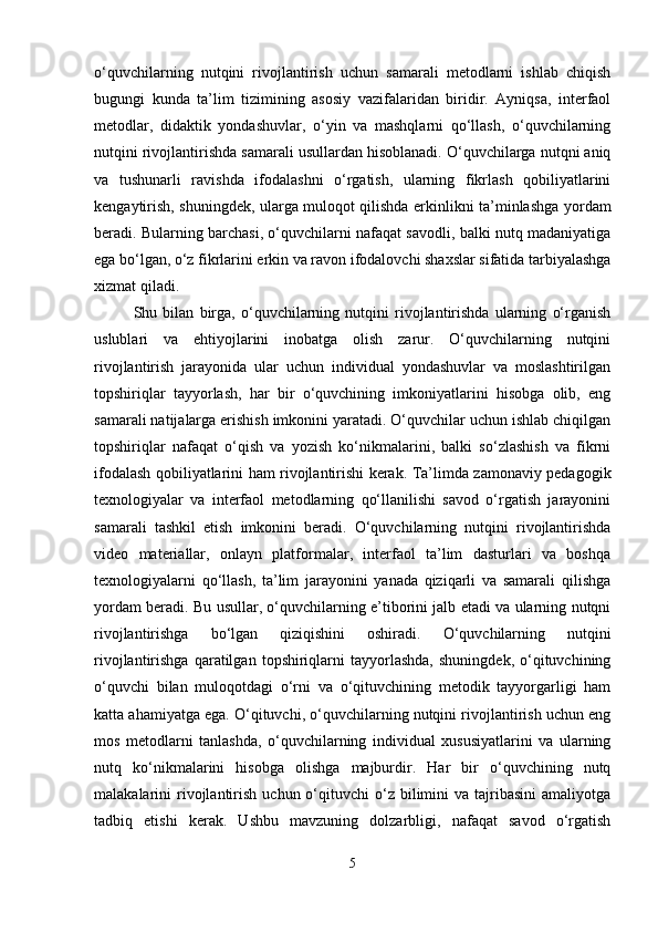 o‘quvchilarning   nutqini   rivojlantirish   uchun   samarali   metodlarni   ishlab   chiqish
bugungi   kunda   ta’lim   tizimining   asosiy   vazifalaridan   biridir.   Ayniqsa,   interfaol
metodlar,   didaktik   yondashuvlar,   o‘yin   va   mashqlarni   qo‘llash,   o‘quvchilarning
nutqini rivojlantirishda samarali usullardan hisoblanadi. O‘quvchilarga nutqni aniq
va   tushunarli   ravishda   ifodalashni   o‘rgatish,   ularning   fikrlash   qobiliyatlarini
kengaytirish, shuningdek, ularga muloqot qilishda erkinlikni ta’minlashga yordam
beradi. Bularning barchasi, o‘quvchilarni nafaqat savodli, balki nutq madaniyatiga
ega bo‘lgan, o‘z fikrlarini erkin va ravon ifodalovchi shaxslar sifatida tarbiyalashga
xizmat qiladi.
Shu   bilan   birga,   o‘quvchilarning   nutqini   rivojlantirishda   ularning   o‘rganish
uslublari   va   ehtiyojlarini   inobatga   olish   zarur.   O‘quvchilarning   nutqini
rivojlantirish   jarayonida   ular   uchun   individual   yondashuvlar   va   moslashtirilgan
topshiriqlar   tayyorlash,   har   bir   o‘quvchining   imkoniyatlarini   hisobga   olib,   eng
samarali natijalarga erishish imkonini yaratadi. O‘quvchilar uchun ishlab chiqilgan
topshiriqlar   nafaqat   o‘qish   va   yozish   ko‘nikmalarini,   balki   so‘zlashish   va   fikrni
ifodalash qobiliyatlarini ham rivojlantirishi kerak. Ta’limda zamonaviy pedagogik
texnologiyalar   va   interfaol   metodlarning   qo‘llanilishi   savod   o‘rgatish   jarayonini
samarali   tashkil   etish   imkonini   beradi.   O‘quvchilarning   nutqini   rivojlantirishda
video   materiallar,   onlayn   platformalar,   interfaol   ta’lim   dasturlari   va   boshqa
texnologiyalarni   qo‘llash,   ta’lim   jarayonini   yanada   qiziqarli   va   samarali   qilishga
yordam beradi. Bu usullar, o‘quvchilarning e’tiborini jalb etadi va ularning nutqni
rivojlantirishga   bo‘lgan   qiziqishini   oshiradi.   O‘quvchilarning   nutqini
rivojlantirishga   qaratilgan   topshiriqlarni   tayyorlashda,   shuningdek,   o‘qituvchining
o‘quvchi   bilan   muloqotdagi   o‘rni   va   o‘qituvchining   metodik   tayyorgarligi   ham
katta ahamiyatga ega. O‘qituvchi, o‘quvchilarning nutqini rivojlantirish uchun eng
mos   metodlarni   tanlashda,   o‘quvchilarning   individual   xususiyatlarini   va   ularning
nutq   ko‘nikmalarini   hisobga   olishga   majburdir.   Har   bir   o‘quvchining   nutq
malakalarini   rivojlantirish   uchun  o‘qituvchi   o‘z  bilimini   va  tajribasini  amaliyotga
tadbiq   etishi   kerak.   Ushbu   mavzuning   dolzarbligi,   nafaqat   savod   o‘rgatish
5 