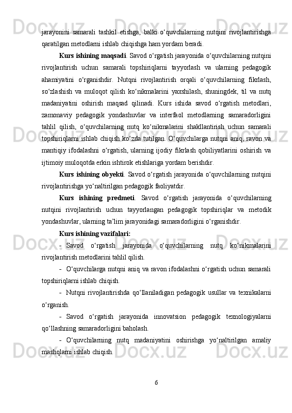 jarayonini   samarali   tashkil   etishga,   balki   o‘quvchilarning   nutqini   rivojlantirishga
qaratilgan metodlarni ishlab chiqishga ham yordam beradi. 
Kurs ishining maqsadi . Savod o‘rgatish jarayonida o‘quvchilarning nutqini
rivojlantirish   uchun   samarali   topshiriqlarni   tayyorlash   va   ularning   pedagogik
ahamiyatini   o‘rganishdir.   Nutqni   rivojlantirish   orqali   o‘quvchilarning   fikrlash,
so‘zlashish   va   muloqot   qilish   ko‘nikmalarini   yaxshilash,   shuningdek,   til   va   nutq
madaniyatini   oshirish   maqsad   qilinadi.   Kurs   ishida   savod   o‘rgatish   metodlari,
zamonaviy   pedagogik   yondashuvlar   va   interfaol   metodlarning   samaradorligini
tahlil   qilish,   o‘quvchilarning   nutq   ko‘nikmalarini   shakllantirish   uchun   samarali
topshiriqlarni   ishlab  chiqish  ko‘zda  tutilgan. O‘quvchilarga  nutqni   aniq, ravon  va
mantiqiy   ifodalashni   o‘rgatish,   ularning   ijodiy   fikrlash   qobiliyatlarini   oshirish   va
ijtimoiy muloqotda erkin ishtirok etishlariga yordam berishdir. 
Kurs ishining obyekti . Savod o‘rgatish jarayonida o‘quvchilarning nutqini
rivojlantirishga yo‘naltirilgan pedagogik faoliyatdir.
Kurs   ishining   predmeti .   Savod   o‘rgatish   jarayonida   o‘quvchilarning
nutqini   rivojlantirish   uchun   tayyorlangan   pedagogik   topshiriqlar   va   metodik
yondashuvlar, ularning ta’lim jarayonidagi samaradorligini o‘rganishdir.
Kurs ishining vazifalari:
 Savod   o‘rgatish   jarayonida   o‘quvchilarning   nutq   ko‘nikmalarini
rivojlantirish metodlarini tahlil qilish.
 O‘quvchilarga nutqni  aniq va ravon ifodalashni  o‘rgatish uchun samarali
topshiriqlarni ishlab chiqish.
 Nutqni   rivojlantirishda   qo‘llaniladigan   pedagogik   usullar   va   texnikalarni
o‘rganish.
 Savod   o‘rgatish   jarayonida   innovatsion   pedagogik   texnologiyalarni
qo‘llashning samaradorligini baholash.
 O‘quvchilarning   nutq   madaniyatini   oshirishga   yo‘naltirilgan   amaliy
mashqlarni ishlab chiqish.
6 