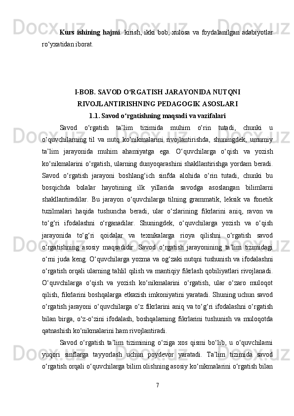 Kurs ishining hajmi :  kirish,  ikki  bob, xulosa  va foydalanilgan adabiyotlar
ro‘yxatidan iborat.
I-BOB. SAVOD O RGATISH JARAYONIDA NUTQNIʻ
RIVOJLANTIRISHNING PEDAGOGIK ASOSLARI
1.1.   Savod o rgatishning maqsadi va vazifalari
ʻ
Savod   o‘rgatish   ta’lim   tizimida   muhim   o‘rin   tutadi,   chunki   u
o‘quvchilarning   til   va   nutq   ko‘nikmalarini   rivojlantirishda,   shuningdek,   umumiy
ta’lim   jarayonida   muhim   ahamiyatga   ega.   O‘quvchilarga   o‘qish   va   yozish
ko‘nikmalarini o‘rgatish, ularning dunyoqarashini shakllantirishga yordam beradi.
Savod   o‘rgatish   jarayoni   boshlang‘ich   sinfda   alohida   o‘rin   tutadi,   chunki   bu
bosqichda   bolalar   hayotining   ilk   yillarida   savodga   asoslangan   bilimlarni
shakllantiradilar.   Bu   jarayon   o‘quvchilarga   tilning   grammatik,   leksik   va   fonetik
tuzilmalari   haqida   tushuncha   beradi,   ular   o‘zlarining   fikrlarini   aniq,   ravon   va
to‘g‘ri   ifodalashni   o‘rganadilar.   Shuningdek,   o‘quvchilarga   yozish   va   o‘qish
jarayonida   to‘g‘ri   qoidalar   va   texnikalarga   rioya   qilishni   o‘rgatish   savod
o‘rgatishning   asosiy   maqsadidir.   Savod   o‘rgatish   jarayonining   ta’lim   tizimidagi
o‘rni juda keng. O‘quvchilarga yozma va og‘zaki nutqni tushunish va ifodalashni
o‘rgatish orqali ularning tahlil qilish va mantiqiy fikrlash qobiliyatlari rivojlanadi.
O‘quvchilarga   o‘qish   va   yozish   ko‘nikmalarini   o‘rgatish,   ular   o‘zaro   muloqot
qilish, fikrlarini boshqalarga etkazish imkoniyatini yaratadi. Shuning uchun savod
o‘rgatish jarayoni o‘quvchilarga o‘z fikrlarini aniq va to‘g‘ri ifodalashni  o‘rgatish
bilan   birga,   o‘z-o‘zini   ifodalash,   boshqalarning   fikrlarini   tushunish   va   muloqotda
qatnashish ko‘nikmalarini ham rivojlantiradi.
Savod   o‘rgatish   ta’lim   tizimining   o‘ziga   xos   qismi   bo‘lib,   u   o‘quvchilarni
yuqori   sinflarga   tayyorlash   uchun   poydevor   yaratadi.   Ta’lim   tizimida   savod
o‘rgatish orqali o‘quvchilarga bilim olishning asosiy ko‘nikmalarini o‘rgatish bilan
7 
