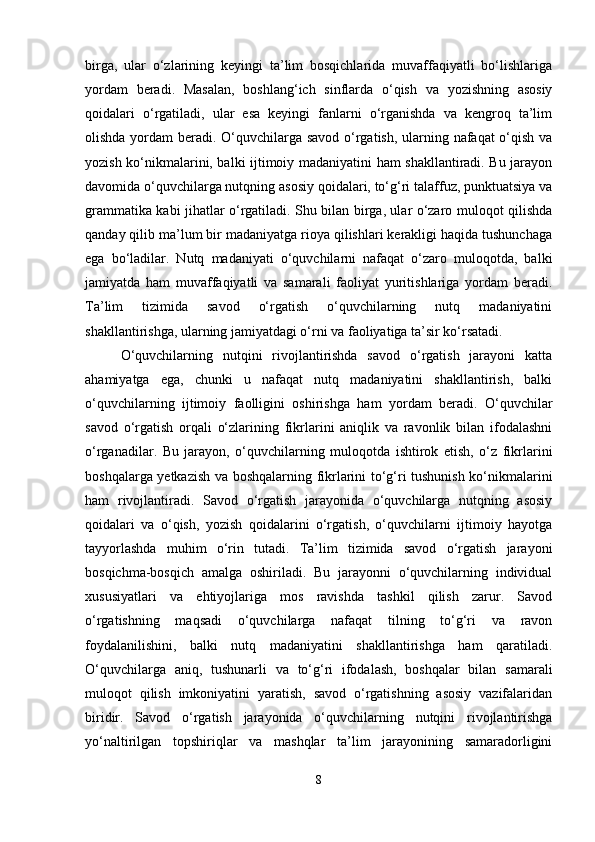 birga,   ular   o‘zlarining   keyingi   ta’lim   bosqichlarida   muvaffaqiyatli   bo‘lishlariga
yordam   beradi.   Masalan,   boshlang‘ich   sinflarda   o‘qish   va   yozishning   asosiy
qoidalari   o‘rgatiladi,   ular   esa   keyingi   fanlarni   o‘rganishda   va   kengroq   ta’lim
olishda yordam beradi. O‘quvchilarga savod  o‘rgatish, ularning nafaqat  o‘qish va
yozish ko‘nikmalarini, balki ijtimoiy madaniyatini ham shakllantiradi. Bu jarayon
davomida o‘quvchilarga nutqning asosiy qoidalari, to‘g‘ri talaffuz, punktuatsiya va
grammatika kabi jihatlar o‘rgatiladi. Shu bilan birga, ular o‘zaro muloqot qilishda
qanday qilib ma’lum bir madaniyatga rioya qilishlari kerakligi haqida tushunchaga
ega   bo‘ladilar.   Nutq   madaniyati   o‘quvchilarni   nafaqat   o‘zaro   muloqotda,   balki
jamiyatda   ham   muvaffaqiyatli   va   samarali   faoliyat   yuritishlariga   yordam   beradi.
Ta’lim   tizimida   savod   o‘rgatish   o‘quvchilarning   nutq   madaniyatini
shakllantirishga, ularning jamiyatdagi o‘rni va faoliyatiga ta’sir ko‘rsatadi.
O‘quvchilarning   nutqini   rivojlantirishda   savod   o‘rgatish   jarayoni   katta
ahamiyatga   ega,   chunki   u   nafaqat   nutq   madaniyatini   shakllantirish,   balki
o‘quvchilarning   ijtimoiy   faolligini   oshirishga   ham   yordam   beradi.   O‘quvchilar
savod   o‘rgatish   orqali   o‘zlarining   fikrlarini   aniqlik   va   ravonlik   bilan   ifodalashni
o‘rganadilar.   Bu   jarayon,   o‘quvchilarning   muloqotda   ishtirok   etish,   o‘z   fikrlarini
boshqalarga yetkazish va boshqalarning fikrlarini to‘g‘ri tushunish ko‘nikmalarini
ham   rivojlantiradi.   Savod   o‘rgatish   jarayonida   o‘quvchilarga   nutqning   asosiy
qoidalari   va   o‘qish,   yozish   qoidalarini   o‘rgatish,   o‘quvchilarni   ijtimoiy   hayotga
tayyorlashda   muhim   o‘rin   tutadi.   Ta’lim   tizimida   savod   o‘rgatish   jarayoni
bosqichma-bosqich   amalga   oshiriladi.   Bu   jarayonni   o‘quvchilarning   individual
xususiyatlari   va   ehtiyojlariga   mos   ravishda   tashkil   qilish   zarur.   Savod
o‘rgatishning   maqsadi   o‘quvchilarga   nafaqat   tilning   to‘g‘ri   va   ravon
foydalanilishini,   balki   nutq   madaniyatini   shakllantirishga   ham   qaratiladi.
O‘quvchilarga   aniq,   tushunarli   va   to‘g‘ri   ifodalash,   boshqalar   bilan   samarali
muloqot   qilish   imkoniyatini   yaratish,   savod   o‘rgatishning   asosiy   vazifalaridan
biridir.   Savod   o‘rgatish   jarayonida   o‘quvchilarning   nutqini   rivojlantirishga
yo‘naltirilgan   topshiriqlar   va   mashqlar   ta’lim   jarayonining   samaradorligini
8 