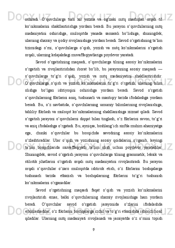 oshiradi.   O‘quvchilarga   turli   xil   yozma   va   og‘zaki   nutq   mashqlari   orqali   til
ko‘nikmalarini   shakllantirishga   yordam   beradi.   Bu   jarayon   o‘quvchilarning   nutq
madaniyatini   oshirishga,   muloqotda   yanada   samarali   bo‘lishiga,   shuningdek,
ularning shaxsiy va ijodiy rivojlanishiga yordam beradi. Savod o‘rgatishning ta’lim
tizimidagi   o‘rni,   o‘quvchilarga   o‘qish,   yozish   va   nutq   ko‘nikmalarini   o‘rgatish
orqali, ularning kelajakdagi muvaffaqiyatlariga poydevor yaratadi.
Savod   o‘rgatishning   maqsadi,   o‘quvchilarga   tilning   asosiy   ko‘nikmalarini
o‘rgatish   va   rivojlantirishdan   iborat   bo‘lib,   bu   jarayonning   asosiy   maqsadi   —
o‘quvchilarga   to‘g‘ri   o‘qish,   yozish   va   nutq   madaniyatini   shakllantirishdir.
O‘quvchilarga   o‘qish   va   yozish   ko‘nikmalarini   to‘g‘ri   o‘rgatish,   ularning   bilim
olishga   bo‘lgan   ishtiyoqini   oshirishga   yordam   beradi.   Savod   o‘rgatish
o‘quvchilarning   fikrlarini   aniq,  tushunarli   va  mantiqiy   tarzda   ifodalashga   yordam
beradi.   Bu,   o‘z   navbatida,   o‘quvchilarning   umumiy   bilimlarining   rivojlanishiga,
tahliliy fikrlash  va  muloqot  ko‘nikmalarining  shakllanishiga  xizmat   qiladi. Savod
o‘rgatish   jarayoni   o‘quvchilarni   diqqat   bilan   tinglash,   o‘z   fikrlarini   ravon,   to‘g‘ri
va aniq ifodalashga o‘rgatadi. Bu, ayniqsa, boshlang‘ich sinfda muhim ahamiyatga
ega,   chunki   o‘quvchilar   bu   bosqichda   savodning   asosiy   ko‘nikmalarini
o‘zlashtiradilar.   Ular   o‘qish   va   yozishning   asosiy   qoidalarini   o‘rganib,   keyingi
ta’lim   bosqichlarida   muvaffaqiyatli   ta’lim   olish   uchun   poydevor   yaratadilar.
Shuningdek,   savod   o‘rgatish   jarayoni   o‘quvchilarga   tilning   grammatik,   leksik   va
stilistik   jihatlarini   o‘rgatish   orqali   nutq   madaniyatini   rivojlantiradi.   Bu   jarayon
orqali   o‘quvchilar   o‘zaro   muloqotda   ishtirok   etish,   o‘z   fikrlarini   boshqalarga
tushunarli   tarzda   etkazish   va   boshqalarning   fikrlarini   to‘g‘ri   tushunish
ko‘nikmalarini o‘rganadilar.
Savod   o‘rgatishning   maqsadi   faqat   o‘qish   va   yozish   ko‘nikmalarini
rivojlantirish   emas,   balki   o‘quvchilarning   shaxsiy   rivojlanishiga   ham   yordam
beradi.   O‘quvchilar   savod   o‘rgatish   jarayonida   o‘zlarini   ifodalashda
erkinlashadilar, o‘z fikrlarini boshqalarga izchil va to‘g‘ri etkazishda ishonch hosil
qiladilar.   Ularning   nutq   madaniyati   rivojlanadi   va   jamiyatda   o‘z   o‘rnini   topish
9 