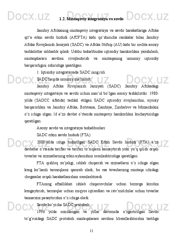 1.2.  Mintaqaviy integratsiya va savdo
Janubiy   Afrikaning   mintaqaviy   integratsiya   va   savdo   harakatlariga   Afrika
qit’a   erkin   savdo   hududi   (AfCFTA)   kabi   qo’shimcha   ramkalar   bilan   Janubiy
Afrika Rivojlanish Jamiyati (SADC) va Afrika Ittifoqi (AU) kabi bir nechta asosiy
tashkilotlar rahbarlik qiladi. Ushbu tashabbuslar iqtisodiy hamkorlikni yaxshilash,
mintaqalararo   savdoni   rivojlantirish   va   mintaqaning   umumiy   iqtisodiy
barqarorligini oshirishga qaratilgan.
1. Iqtisodiy integratsiyada SADC ning roli
SADC haqida umumiy ma’lumot:
Janubiy   Afrika   Rivojlanish   Jamiyati   (SADC)   Janubiy   Afrikadagi
mintaqaviy integratsiya  va savdo uchun mas’ul  bo’lgan asosiy tashkilotdir. 1980-
yilda   (SADCC   sifatida)   tashkil   etilgan   SADC   iqtisodiy   rivojlanishni,   siyosiy
barqarorlikni   va   Janubiy   Afrika,   Botsvana,   Zambiya,   Zimbabve   va   Mozambikni
o’z   ichiga   olgan   16   a’zo   davlat   o’rtasida   mintaqaviy   hamkorlikni   kuchaytirishga
qaratilgan.
Asosiy savdo va integratsiya tashabbuslari:
SADC erkin savdo hududi (FTA):
2008-yilda   ishga   tushirilgan   SADC   Erkin   Savdo   hududi   (FTA)   a zoʼ
davlatlar o rtasida tariflar va tarifsiz to siqlarni kamaytirish yoki yo q qilish orqali	
ʻ ʻ ʻ
tovarlar va xizmatlarning erkin aylanishini osonlashtirishga qaratilgan.
FTA   qishloq   xo’jaligi,   ishlab   chiqarish   va   xizmatlarni   o’z   ichiga   olgan
keng   ko’lamli   tarmoqlarni   qamrab   oladi,   bu   esa   tovarlarning   mintaqa   ichidagi
chegaralar orqali harakatlanishini osonlashtiradi.
FTAning   afzalliklari   ishlab   chiqaruvchilar   uchun   bozorga   kirishni
kengaytirish,  tarmoqlar  uchun  miqyos  iqtisodlari  va  iste’molchilar   uchun  tovarlar
tannarxini pasaytirishni o’z ichiga oladi.
Savdo bo’yicha SADC protokoli:
1996   yilda   imzolangan   va   yillar   davomida   o’zgartirilgan   Savdo
to’g’risidagi   SADC   protokoli   mintaqalararo   savdoni   liberallashtirishni   tartibga
11 