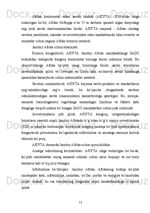 Afrika   kontinental   erkin   savdo   hududi   (AfCFTA)   2019-yilda   ishga
tushirilgan   bo lib,   Afrika   Ittifoqiga   a zo   55   ta   davlatni   qamrab   olgan   dunyodagiʻ ʼ
eng   yirik   savdo   shartnomalaridan   biridir.   AfCFTA   maqsadi   -   Afrika   ichidagi
savdoni yaxshilash, odamlar va investitsiyalar erkin harakatlanishi bilan tovarlar va
xizmatlar uchun yagona Afrika bozorini yaratish.
Janubiy Afrika uchun ahamiyati:
Bozorni   kengaytirish:   AfCFTA   Janubiy   Afrika   mamlakatlariga   SADC
hududidan   tashqarida   kengroq   kontinental   bozorga   kirish   imkonini   beradi.   Bu
eksportchilarga   Afrika   bo’ylab   yangi   bozorlarga   kirish,   savdo   sheriklarini
diversifikatsiya   qilish   va   Yevropa   va   Osiyo   kabi   an’anaviy   savdo   bloklariga
qaramlikni kamaytirish uchun imkoniyatlar yaratadi.
Savdoni   osonlashtirish:   AfCFTA   bojxona   tartib-qoidalari   va   standartlarini
uyg’unlashtirishga   urg’u   beradi,   bu   ko’pincha   chegaralarda   savdoni
sekinlashtiradigan   savdo   muammolarini   kamaytirishga   qaratilgan.   Bu,   ayniqsa,
samarali   transchegaraviy   logistikaga   tayanadigan   Zambiya   va   Malavi   kabi
dengizga chiqish imkoni bo’lmagan SADC mamlakatlari uchun juda muhimdir.
Investitsiyalarni   jalb   qilish:   AfCFTA   kengroq,   integratsiyalashgan
bozorlarni yaratish orqali Janubiy Afrikada to’g’ridan-to’g’ri xorijiy investitsiyalar
(FDI) ni oshirishi kutilmoqda. Investorlar kengroq mintaqa bo’ylab operatsiyalarni
kengaytirish   potentsialini   ko’rganlarida   infratuzilma   va   sanoatga   sarmoya   kiritish
ehtimoli ko’proq.
AfCFTA doirasida Janubiy Afrika uchun qiyinchiliklar:
Amalga   oshirishning   kechikishlari:   AfCFTA   ishga   tushirilgan   bo’lsa-da,
ko’plab   mamlakatlar   uning   samarali   ishlashi   uchun   zarur   huquqiy   va   me’yoriy
bazalarni hali to’liq joriy etmagan.
Infratuzilma   bo’shliqlari:   Janubiy   Afrika,   Afrikaning   boshqa   ko’plab
mintaqalari kabi, infratuzilma, jumladan, yo’llar, portlar va energiya ta’minotidan
aziyat   chekadi,   bu   esa   tovarlarning   chegaralar   orqali   harakatlanishiga   to’sqinlik
qiladi.
13 