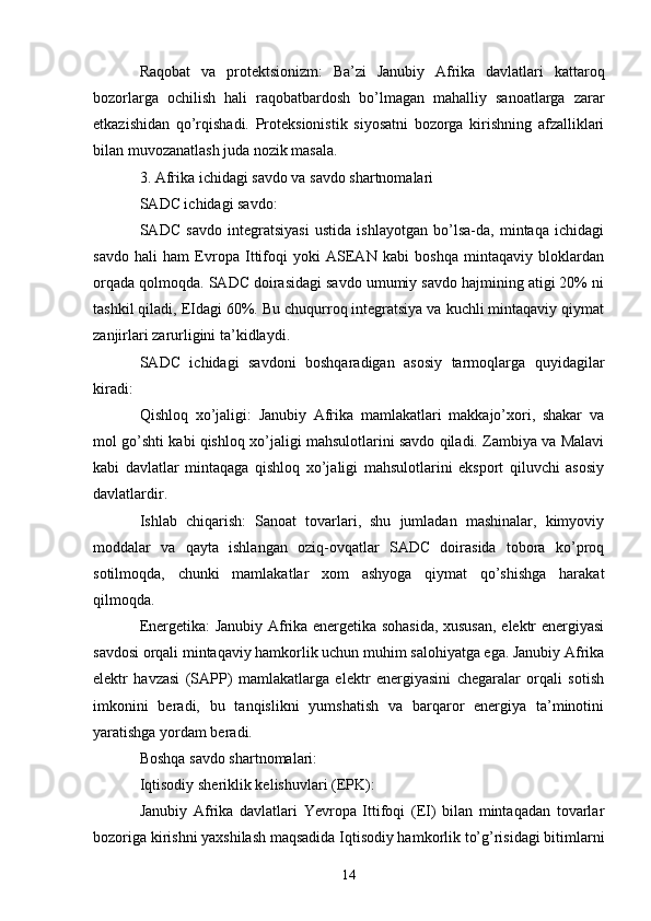Raqobat   va   protektsionizm:   Ba’zi   Janubiy   Afrika   davlatlari   kattaroq
bozorlarga   ochilish   hali   raqobatbardosh   bo’lmagan   mahalliy   sanoatlarga   zarar
etkazishidan   qo’rqishadi.   Proteksionistik   siyosatni   bozorga   kirishning   afzalliklari
bilan muvozanatlash juda nozik masala.
3. Afrika ichidagi savdo va savdo shartnomalari
SADC ichidagi savdo:
SADC   savdo   integratsiyasi   ustida   ishlayotgan   bo’lsa-da,   mintaqa   ichidagi
savdo   hali   ham   Evropa   Ittifoqi   yoki   ASEAN   kabi   boshqa   mintaqaviy   bloklardan
orqada qolmoqda. SADC doirasidagi savdo umumiy savdo hajmining atigi 20% ni
tashkil qiladi, EIdagi 60%. Bu chuqurroq integratsiya va kuchli mintaqaviy qiymat
zanjirlari zarurligini ta’kidlaydi.
SADC   ichidagi   savdoni   boshqaradigan   asosiy   tarmoqlarga   quyidagilar
kiradi:
Qishloq   xo’jaligi:   Janubiy   Afrika   mamlakatlari   makkajo’xori,   shakar   va
mol go’shti kabi qishloq xo’jaligi mahsulotlarini savdo qiladi. Zambiya va Malavi
kabi   davlatlar   mintaqaga   qishloq   xo’jaligi   mahsulotlarini   eksport   qiluvchi   asosiy
davlatlardir.
Ishlab   chiqarish:   Sanoat   tovarlari,   shu   jumladan   mashinalar,   kimyoviy
moddalar   va   qayta   ishlangan   oziq-ovqatlar   SADC   doirasida   tobora   ko’proq
sotilmoqda,   chunki   mamlakatlar   xom   ashyoga   qiymat   qo’shishga   harakat
qilmoqda.
Energetika: Janubiy Afrika energetika sohasida, xususan, elektr energiyasi
savdosi orqali mintaqaviy hamkorlik uchun muhim salohiyatga ega. Janubiy Afrika
elektr   havzasi   (SAPP)   mamlakatlarga   elektr   energiyasini   chegaralar   orqali   sotish
imkonini   beradi,   bu   tanqislikni   yumshatish   va   barqaror   energiya   ta’minotini
yaratishga yordam beradi.
Boshqa savdo shartnomalari:
Iqtisodiy sheriklik kelishuvlari (EPK):
Janubiy   Afrika   davlatlari   Yevropa   Ittifoqi   (EI)   bilan   mintaqadan   tovarlar
bozoriga kirishni yaxshilash maqsadida Iqtisodiy hamkorlik to’g’risidagi bitimlarni
14 