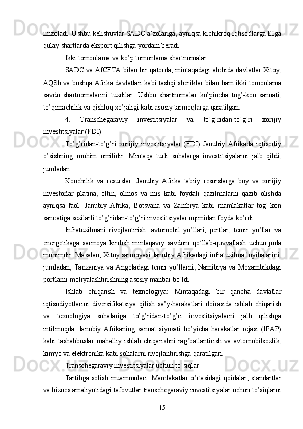 imzoladi. Ushbu kelishuvlar SADC a’zolariga, ayniqsa kichikroq iqtisodlarga EIga
qulay shartlarda eksport qilishga yordam beradi.
Ikki tomonlama va ko’p tomonlama shartnomalar:
SADC va AfCFTA bilan bir qatorda, mintaqadagi alohida davlatlar Xitoy,
AQSh va boshqa Afrika davlatlari kabi tashqi sheriklar bilan ham ikki tomonlama
savdo   shartnomalarini   tuzdilar.   Ushbu   shartnomalar   ko’pincha   tog’-kon   sanoati,
to’qimachilik va qishloq xo’jaligi kabi asosiy tarmoqlarga qaratilgan.
4.   Transchegaraviy   investitsiyalar   va   to’g’ridan-to’g’ri   xorijiy
investitsiyalar (FDI)
To’g’ridan-to’g’ri   xorijiy   investitsiyalar   (FDI)   Janubiy   Afrikada   iqtisodiy
o’sishning   muhim   omilidir.   Mintaqa   turli   sohalarga   investitsiyalarni   jalb   qildi,
jumladan:
Konchilik   va   resurslar:   Janubiy   Afrika   tabiiy   resurslarga   boy   va   xorijiy
investorlar   platina,   oltin,   olmos   va   mis   kabi   foydali   qazilmalarni   qazib   olishda
ayniqsa   faol.   Janubiy   Afrika,   Botsvana   va   Zambiya   kabi   mamlakatlar   tog’-kon
sanoatiga sezilarli to’g’ridan-to’g’ri investitsiyalar oqimidan foyda ko’rdi.
Infratuzilmani   rivojlantirish:   avtomobil   yo’llari,   portlar,   temir   yo’llar   va
energetikaga   sarmoya   kiritish   mintaqaviy   savdoni   qo’llab-quvvatlash   uchun   juda
muhimdir. Masalan, Xitoy sarmoyasi Janubiy Afrikadagi infratuzilma loyihalarini,
jumladan,   Tanzaniya   va   Angoladagi   temir   yo’llarni,   Namibiya   va   Mozambikdagi
portlarni moliyalashtirishning asosiy manbai bo’ldi.
Ishlab   chiqarish   va   texnologiya:   Mintaqadagi   bir   qancha   davlatlar
iqtisodiyotlarini   diversifikatsiya   qilish   sa’y-harakatlari   doirasida   ishlab   chiqarish
va   texnologiya   sohalariga   to’g’ridan-to’g’ri   investitsiyalarni   jalb   qilishga
intilmoqda.   Janubiy   Afrikaning   sanoat   siyosati   bo’yicha   harakatlar   rejasi   (IPAP)
kabi   tashabbuslar   mahalliy   ishlab   chiqarishni   rag’batlantirish   va   avtomobilsozlik,
kimyo va elektronika kabi sohalarni rivojlantirishga qaratilgan.
Transchegaraviy investitsiyalar uchun to’siqlar:
Tartibga  solish  muammolari:   Mamlakatlar   o’rtasidagi   qoidalar, standartlar
va biznes amaliyotidagi tafovutlar transchegaraviy investitsiyalar uchun to’siqlarni
15 