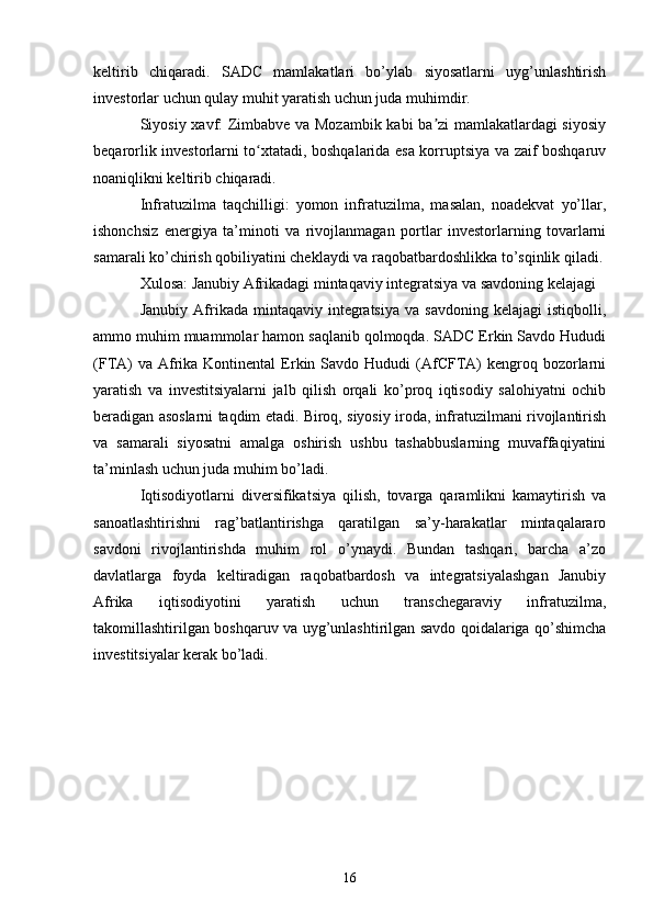 keltirib   chiqaradi.   SADC   mamlakatlari   bo’ylab   siyosatlarni   uyg’unlashtirish
investorlar uchun qulay muhit yaratish uchun juda muhimdir.
Siyosiy xavf: Zimbabve va Mozambik kabi ba zi mamlakatlardagi siyosiyʼ
beqarorlik investorlarni to xtatadi, boshqalarida esa korruptsiya va zaif boshqaruv	
ʻ
noaniqlikni keltirib chiqaradi.
Infratuzilma   taqchilligi:   yomon   infratuzilma,   masalan,   noadekvat   yo’llar,
ishonchsiz   energiya   ta’minoti   va   rivojlanmagan   portlar   investorlarning   tovarlarni
samarali ko’chirish qobiliyatini cheklaydi va raqobatbardoshlikka to’sqinlik qiladi.
Xulosa: Janubiy Afrikadagi mintaqaviy integratsiya va savdoning kelajagi
Janubiy  Afrikada  mintaqaviy  integratsiya  va  savdoning   kelajagi  istiqbolli,
ammo muhim muammolar hamon saqlanib qolmoqda. SADC Erkin Savdo Hududi
(FTA)   va  Afrika Kontinental   Erkin Savdo  Hududi  (AfCFTA)   kengroq  bozorlarni
yaratish   va   investitsiyalarni   jalb   qilish   orqali   ko’proq   iqtisodiy   salohiyatni   ochib
beradigan asoslarni taqdim etadi. Biroq, siyosiy iroda, infratuzilmani rivojlantirish
va   samarali   siyosatni   amalga   oshirish   ushbu   tashabbuslarning   muvaffaqiyatini
ta’minlash uchun juda muhim bo’ladi.
Iqtisodiyotlarni   diversifikatsiya   qilish,   tovarga   qaramlikni   kamaytirish   va
sanoatlashtirishni   rag’batlantirishga   qaratilgan   sa’y-harakatlar   mintaqalararo
savdoni   rivojlantirishda   muhim   rol   o’ynaydi.   Bundan   tashqari,   barcha   a’zo
davlatlarga   foyda   keltiradigan   raqobatbardosh   va   integratsiyalashgan   Janubiy
Afrika   iqtisodiyotini   yaratish   uchun   transchegaraviy   infratuzilma,
takomillashtirilgan boshqaruv va uyg’unlashtirilgan savdo qoidalariga qo’shimcha
investitsiyalar kerak bo’ladi.
16 