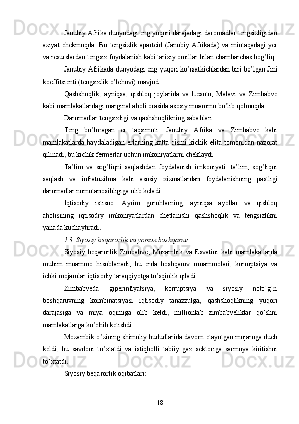 Janubiy Afrika dunyodagi eng yuqori darajadagi daromadlar tengsizligidan
aziyat   chekmoqda.   Bu   tengsizlik   aparteid   (Janubiy   Afrikada)   va   mintaqadagi   yer
va resurslardan tengsiz foydalanish kabi tarixiy omillar bilan chambarchas bog’liq.
Janubiy Afrikada dunyodagi eng yuqori ko’rsatkichlardan biri bo’lgan Jini
koeffitsienti (tengsizlik o’lchovi) mavjud.
Qashshoqlik,   ayniqsa,   qishloq   joylarida   va   Lesoto,   Malavi   va   Zimbabve
kabi mamlakatlardagi marginal aholi orasida asosiy muammo bo’lib qolmoqda.
Daromadlar tengsizligi va qashshoqlikning sabablari:
Teng   bo’lmagan   er   taqsimoti:   Janubiy   Afrika   va   Zimbabve   kabi
mamlakatlarda   haydaladigan   erlarning   katta   qismi   kichik   elita   tomonidan   nazorat
qilinadi, bu kichik fermerlar uchun imkoniyatlarni cheklaydi.
Ta’lim   va   sog’liqni   saqlashdan   foydalanish   imkoniyati:   ta’lim,   sog’liqni
saqlash   va   infratuzilma   kabi   asosiy   xizmatlardan   foydalanishning   pastligi
daromadlar nomutanosibligiga olib keladi.
Iqtisodiy   istisno:   Ayrim   guruhlarning,   ayniqsa   ayollar   va   qishloq
aholisining   iqtisodiy   imkoniyatlardan   chetlanishi   qashshoqlik   va   tengsizlikni
yanada kuchaytiradi.
1.3. Siyosiy beqarorlik va yomon boshqaruv
Siyosiy   beqarorlik   Zimbabve,   Mozambik   va   Esvatini   kabi   mamlakatlarda
muhim   muammo   hisoblanadi,   bu   erda   boshqaruv   muammolari,   korruptsiya   va
ichki mojarolar iqtisodiy taraqqiyotga to’sqinlik qiladi.
Zimbabveda   giperinflyatsiya,   korruptsiya   va   siyosiy   noto’g’ri
boshqaruvning   kombinatsiyasi   iqtisodiy   tanazzulga,   qashshoqlikning   yuqori
darajasiga   va   miya   oqimiga   olib   keldi,   millionlab   zimbabveliklar   qo’shni
mamlakatlarga ko’chib ketishdi.
Mozambik o’zining shimoliy hududlarida davom etayotgan mojaroga duch
keldi,   bu   savdoni   to’xtatdi   va   istiqbolli   tabiiy   gaz   sektoriga   sarmoya   kiritishni
to’xtatdi.
Siyosiy beqarorlik oqibatlari:
18 