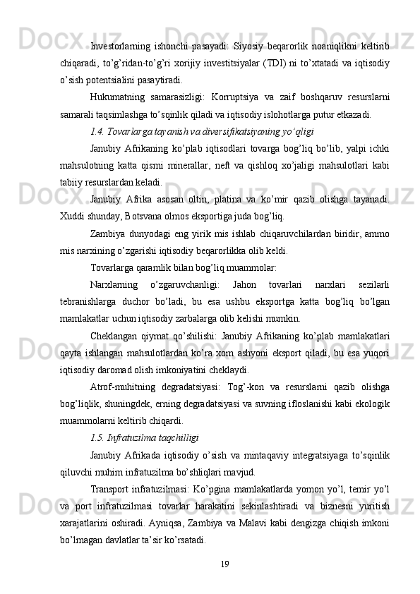 Investorlarning   ishonchi   pasayadi:   Siyosiy   beqarorlik   noaniqlikni   keltirib
chiqaradi,  to’g’ridan-to’g’ri   xorijiy  investitsiyalar   (TDI)   ni   to’xtatadi   va   iqtisodiy
o’sish potentsialini pasaytiradi.
Hukumatning   samarasizligi:   Korruptsiya   va   zaif   boshqaruv   resurslarni
samarali taqsimlashga to’sqinlik qiladi va iqtisodiy islohotlarga putur etkazadi.
1.4. Tovarlarga tayanish va diversifikatsiyaning yo’qligi
Janubiy   Afrikaning   ko’plab   iqtisodlari   tovarga   bog’liq   bo’lib,   yalpi   ichki
mahsulotning   katta   qismi   minerallar,   neft   va   qishloq   xo’jaligi   mahsulotlari   kabi
tabiiy resurslardan keladi.
Janubiy   Afrika   asosan   oltin,   platina   va   ko’mir   qazib   olishga   tayanadi.
Xuddi shunday, Botsvana olmos eksportiga juda bog’liq.
Zambiya   dunyodagi   eng   yirik   mis   ishlab   chiqaruvchilardan   biridir,   ammo
mis narxining o’zgarishi iqtisodiy beqarorlikka olib keldi.
Tovarlarga qaramlik bilan bog’liq muammolar:
Narxlarning   o’zgaruvchanligi:   Jahon   tovarlari   narxlari   sezilarli
tebranishlarga   duchor   bo’ladi,   bu   esa   ushbu   eksportga   katta   bog’liq   bo’lgan
mamlakatlar uchun iqtisodiy zarbalarga olib kelishi mumkin.
Cheklangan   qiymat   qo’shilishi:   Janubiy   Afrikaning   ko’plab   mamlakatlari
qayta   ishlangan   mahsulotlardan   ko’ra   xom   ashyoni   eksport   qiladi,   bu   esa   yuqori
iqtisodiy daromad olish imkoniyatini cheklaydi.
Atrof-muhitning   degradatsiyasi:   Tog’-kon   va   resurslarni   qazib   olishga
bog’liqlik, shuningdek, erning degradatsiyasi va suvning ifloslanishi kabi ekologik
muammolarni keltirib chiqardi.
1.5. Infratuzilma taqchilligi
Janubiy   Afrikada   iqtisodiy   o’sish   va   mintaqaviy   integratsiyaga   to’sqinlik
qiluvchi muhim infratuzilma bo’shliqlari mavjud.
Transport   infratuzilmasi:   Ko’pgina   mamlakatlarda   yomon   yo’l,   temir   yo’l
va   port   infratuzilmasi   tovarlar   harakatini   sekinlashtiradi   va   biznesni   yuritish
xarajatlarini  oshiradi. Ayniqsa, Zambiya va Malavi  kabi  dengizga chiqish imkoni
bo’lmagan davlatlar ta’sir ko’rsatadi.
19 