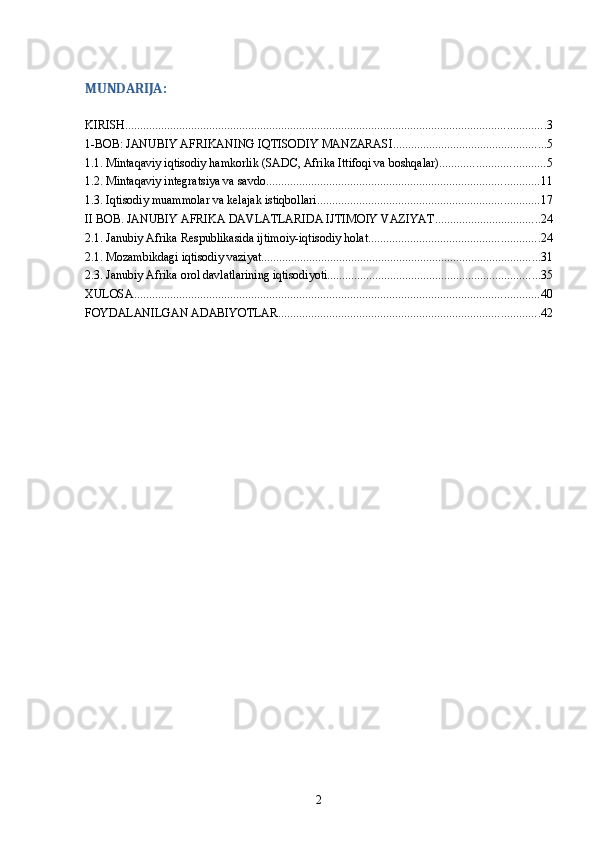 MUNDARIJA:
KIRISH ............................................................................................................................................ 3
1-BOB: JANUBIY AFRIKANING IQTISODIY MANZARASI ................................................... 5
1.1. Mintaqaviy iqtisodiy hamkorlik (SADC, Afrika Ittifoqi va boshqalar) ................................... 5
1.2. Mintaqaviy integratsiya va savdo ........................................................................................... 11
1.3. Iqtisodiy muammolar va kelajak istiqbollari .......................................................................... 17
II BOB. JANUBIY AFRIKA DAVLATLARIDA IJTIMOIY VAZIYAT ................................... 24
2.1. Janubiy Afrika Respublikasida ijtimoiy-iqtisodiy holat ......................................................... 24
2.1. Mozambikdagi iqtisodiy vaziyat ............................................................................................. 31
2.3. Janubiy Afrika orol davlatlarining iqtisodiyoti ....................................................................... 35
XULOSA ....................................................................................................................................... 40
FOYDALANILGAN ADABIYOTLAR ....................................................................................... 42
2 