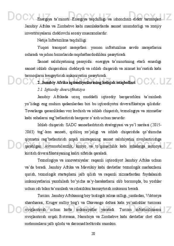 Energiya   ta’minoti:   Energiya   taqchilligi   va   ishonchsiz   elektr   tarmoqlari
Janubiy   Afrika   va   Zimbabve   kabi   mamlakatlarda   sanoat   unumdorligi   va   xorijiy
investitsiyalarni cheklovchi asosiy muammolardir.
Natija Infratuzilma taqchilligi:
Yuqori   transport   xarajatlari:   yomon   infratuzilma   savdo   xarajatlarini
oshiradi va jahon bozorlarida raqobatbardoshlikni pasaytiradi.
Sanoat   salohiyatining   pasayishi:   energiya   ta’minotining   etarli   emasligi
sanoat  ishlab chiqarishini  cheklaydi  va  ishlab chiqarish va  xizmat  ko’rsatish  kabi
tarmoqlarni kengaytirish imkoniyatini pasaytiradi.
2. Janubiy Afrika iqtisodiyotlarining kelajak istiqbollari
2.1. Iqtisodiy diversifikatsiya
Janubiy   Afrikada   uzoq   muddatli   iqtisodiy   barqarorlikni   ta’minlash
yo’lidagi   eng   muhim   qadamlardan   biri   bu   iqtisodiyotni   diversifikatsiya   qilishdir.
Tovarlarga qaramlikdan voz kechish va ishlab chiqarish, texnologiya va xizmatlar
kabi sohalarni rag’batlantirish barqaror o’sish uchun zarurdir.
Ishlab chiqarish: SADC sanoatlashtirish strategiyasi va yo’l xaritasi (2015-
2063)   tog’-kon   sanoati,   qishloq   xo’jaligi   va   ishlab   chiqarishda   qo’shimcha
qiymatni   rag’batlantirish   orqali   mintaqaning   sanoat   salohiyatini   rivojlantirishga
qaratilgan.   Avtomobilsozlik,   kimyo   va   to’qimachilik   kabi   sohalarga   sarmoya
kiritish diversifikatsiyaning kaliti sifatida qaraladi.
Texnologiya   va   innovatsiyalar:   raqamli   iqtisodiyot   Janubiy   Afrika   uchun
va’da   beradi.   Janubiy   Afrika   va   Mavrikiy   kabi   davlatlar   texnologik   markazlarni
qurish,   texnologik   startaplarni   jalb   qilish   va   raqamli   xizmatlardan   foydalanish
imkoniyatlarini   yaxshilash   bo’yicha   sa’y-harakatlarni   olib   bormoqda,   bu   yoshlar
uchun ish bilan ta’minlash va ishsizlikni kamaytirish imkonini beradi.
Turizm: Janubiy Afrikaning boy biologik xilma-xilligi, jumladan, Viktoriya
sharsharasi,   Kruger   milliy   bog’i   va   Okavango   deltasi   kabi   yo’nalishlar   turizmni
rivojlantirish   uchun   katta   imkoniyatlar   yaratadi.   Turizm   infratuzilmasini
rivojlantirish   orqali   Botsvana,   Namibiya   va   Zimbabve   kabi   davlatlar   chet   ellik
mehmonlarni jalb qilishi va daromad keltirishi mumkin.
20 