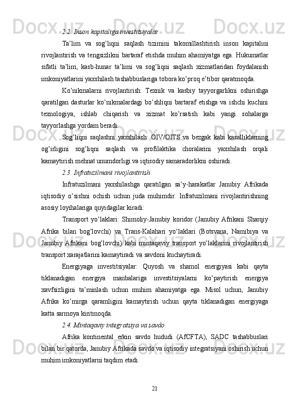 2.2. Inson kapitaliga investitsiyalar
Ta’lim   va   sog’liqni   saqlash   tizimini   takomillashtirish   inson   kapitalini
rivojlantirish  va tengsizlikni  bartaraf   etishda  muhim  ahamiyatga  ega.  Hukumatlar
sifatli   ta’lim,   kasb-hunar   ta’limi   va   sog’liqni   saqlash   xizmatlaridan   foydalanish
imkoniyatlarini yaxshilash tashabbuslariga tobora ko’proq e’tibor qaratmoqda.
Ko’nikmalarni   rivojlantirish:   Texnik   va   kasbiy   tayyorgarlikni   oshirishga
qaratilgan   dasturlar   ko’nikmalardagi   bo’shliqni   bartaraf   etishga   va   ishchi   kuchini
texnologiya,   ishlab   chiqarish   va   xizmat   ko’rsatish   kabi   yangi   sohalarga
tayyorlashga yordam beradi.
Sog’liqni   saqlashni   yaxshilash:   OIV/OITS   va   bezgak   kabi   kasalliklarning
og’irligini   sog’liqni   saqlash   va   profilaktika   choralarini   yaxshilash   orqali
kamaytirish mehnat unumdorligi va iqtisodiy samaradorlikni oshiradi.
2.3. Infratuzilmani rivojlantirish
Infratuzilmani   yaxshilashga   qaratilgan   sa’y-harakatlar   Janubiy   Afrikada
iqtisodiy   o’sishni   ochish   uchun   juda   muhimdir.   Infratuzilmani   rivojlantirishning
asosiy loyihalariga quyidagilar kiradi:
Transport   yo’laklari:   Shimoliy-Janubiy   koridor   (Janubiy   Afrikani   Sharqiy
Afrika   bilan   bog’lovchi)   va   Trans-Kalahari   yo’laklari   (Botsvana,   Namibiya   va
Janubiy   Afrikani   bog’lovchi)   kabi   mintaqaviy   transport   yo’laklarini   rivojlantirish
transport xarajatlarini kamaytiradi va savdoni kuchaytiradi.
Energiyaga   investitsiyalar:   Quyosh   va   shamol   energiyasi   kabi   qayta
tiklanadigan   energiya   manbalariga   investitsiyalarni   ko’paytirish   energiya
xavfsizligini   ta’minlash   uchun   muhim   ahamiyatga   ega.   Misol   uchun,   Janubiy
Afrika   ko’mirga   qaramligini   kamaytirish   uchun   qayta   tiklanadigan   energiyaga
katta sarmoya kiritmoqda.
2.4. Mintaqaviy integratsiya va savdo
Afrika   kontinental   erkin   savdo   hududi   (AfCFTA),   SADC   tashabbuslari
bilan bir qatorda, Janubiy Afrikada savdo va iqtisodiy integratsiyani oshirish uchun
muhim imkoniyatlarni taqdim etadi.
21 