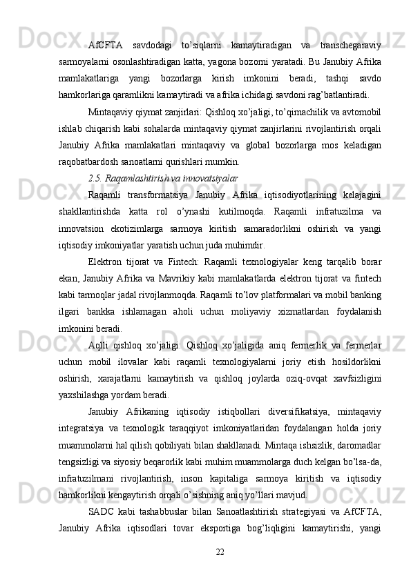 AfCFTA   savdodagi   to’siqlarni   kamaytiradigan   va   transchegaraviy
sarmoyalarni osonlashtiradigan katta, yagona bozorni yaratadi. Bu Janubiy Afrika
mamlakatlariga   yangi   bozorlarga   kirish   imkonini   beradi,   tashqi   savdo
hamkorlariga qaramlikni kamaytiradi va afrika ichidagi savdoni rag’batlantiradi.
Mintaqaviy qiymat zanjirlari: Qishloq xo’jaligi, to’qimachilik va avtomobil
ishlab chiqarish kabi sohalarda mintaqaviy qiymat zanjirlarini rivojlantirish orqali
Janubiy   Afrika   mamlakatlari   mintaqaviy   va   global   bozorlarga   mos   keladigan
raqobatbardosh sanoatlarni qurishlari mumkin.
2.5. Raqamlashtirish va innovatsiyalar
Raqamli   transformatsiya   Janubiy   Afrika   iqtisodiyotlarining   kelajagini
shakllantirishda   katta   rol   o’ynashi   kutilmoqda.   Raqamli   infratuzilma   va
innovatsion   ekotizimlarga   sarmoya   kiritish   samaradorlikni   oshirish   va   yangi
iqtisodiy imkoniyatlar yaratish uchun juda muhimdir.
Elektron   tijorat   va   Fintech:   Raqamli   texnologiyalar   keng   tarqalib   borar
ekan,   Janubiy   Afrika   va   Mavrikiy   kabi   mamlakatlarda   elektron   tijorat   va   fintech
kabi tarmoqlar jadal rivojlanmoqda. Raqamli to’lov platformalari va mobil banking
ilgari   bankka   ishlamagan   aholi   uchun   moliyaviy   xizmatlardan   foydalanish
imkonini beradi.
Aqlli   qishloq   xo’jaligi:   Qishloq   xo’jaligida   aniq   fermerlik   va   fermerlar
uchun   mobil   ilovalar   kabi   raqamli   texnologiyalarni   joriy   etish   hosildorlikni
oshirish,   xarajatlarni   kamaytirish   va   qishloq   joylarda   oziq-ovqat   xavfsizligini
yaxshilashga yordam beradi.
Janubiy   Afrikaning   iqtisodiy   istiqbollari   diversifikatsiya,   mintaqaviy
integratsiya   va   texnologik   taraqqiyot   imkoniyatlaridan   foydalangan   holda   joriy
muammolarni hal qilish qobiliyati bilan shakllanadi. Mintaqa ishsizlik, daromadlar
tengsizligi va siyosiy beqarorlik kabi muhim muammolarga duch kelgan bo’lsa-da,
infratuzilmani   rivojlantirish,   inson   kapitaliga   sarmoya   kiritish   va   iqtisodiy
hamkorlikni kengaytirish orqali o’sishning aniq yo’llari mavjud.
SADC   kabi   tashabbuslar   bilan   Sanoatlashtirish   strategiyasi   va   AfCFTA,
Janubiy   Afrika   iqtisodlari   tovar   eksportiga   bog’liqligini   kamaytirishi,   yangi
22 