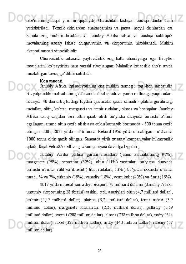 iste molning   faqat   yarmini   qoplaydi;  ʻ Guruchdan   tashqari   boshqa   donlar   ham
yetishtiriladi.   Texnik   ekinlardan   shakarqamish   va   paxta ,   moyli   ekinlardan   esa
kanola   eng   muhim   hisoblanadi.   Janubiy   Afrika   sitrus   va   boshqa   subtropik
mevalarning   asosiy   ishlab   chiqaruvchisi   va   eksportchisi   hisoblanadi.   Muhim
eksport sanoati vinochilikdir 
Chorvachilik   sohasida   yaylovchilik   eng   katta   ahamiyatga   ega.   Broyler
tovuqlarini   ko paytirish   ham   yaxshi   rivojlangan;   Mahalliy   ixtisoslik   sho r   suvda	
ʻ ʻ
muzlatilgan tovuq go shtini sotishdir.	
ʻ
Kon sanoati
Janubiy   Afrika   iqtisodiyotining   eng   muhim   tarmog i  	
ʻ tog -kon   sanoatidir	ʻ .
Bu yalpi ichki mahsulotning 7 foizini tashkil qiladi va yarim millionga yaqin odam
ishlaydi. 40 dan ortiq turdagi foydali qazilmalar qazib olinadi -   platina guruhidagi
metallar ,   oltin ,   ko mir	
ʻ ,   marganets   va   temir   rudalari,   olmos   va   boshqalar.   Janubiy
Afrika   uzoq   vaqtdan   beri   oltin   qazib   olish   bo yicha   dunyoda   birinchi   o rinni	
ʻ ʻ
egallagan, ammo oltin qazib olish asta-sekin kamayib bormoqda - 500 tonna qazib
olingan.  2001,   2022  yilda   -   346  tonna.   Rekord   1956  yilda   o rnatilgan  -   o shanda	
ʻ ʻ
1000 tonna oltin qazib olingan. Sanoatda yirik xususiy kompaniyalar  hukmronlik
qiladi, faqat  PetroSA neft va gaz kompaniyasi davlatga tegishli  ;
Janubiy   Afrika   platina   guruhi   metallari   (jahon   zahiralarining   91%),
marganets   (29%),   xromitlar   (39%),   oltin   (11%)   zaxiralari   bo yicha   dunyoda	
ʻ
birinchi   o rinda,  	
ʻ rutil   va   ilmenit   (   titan   rudalari,   13%   )   bo yicha   ikkinchi   o rinda	ʻ ʻ
turadi. % va 7%,  sirkoniy  (19%),  vanadiy  (18%),  vermikulit  (40%) va  florit  (15%).
2017 yilda mineral xomashyo eksporti 79 milliard dollarni (Janubiy Afrika
umumiy eksportining 28 foizini) tashkil etdi, asosiylari  oltin (4,7 milliard dollar),
ko mir   (4,42   milliard   dollar),  	
ʻ platina   (3,71   milliard   dollar),   temir   rudasi   (3,2
milliard   dollar),   marganets   rudalaridir.   (2,21   milliard   dollar),   palladiy   (1,69
milliard dollar), xromit (908 million dollar), olmos (738 million dollar),  rodiy  (544
million   dollar),   nikel   (355  million  dollar),   iridiy   (143  million  dollar),   ruteniy   (57
million dollar).
25 