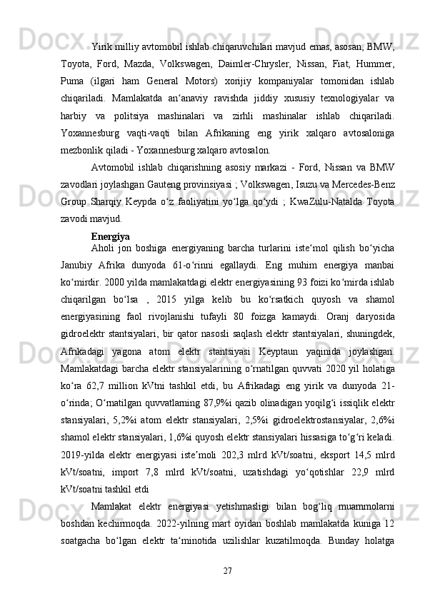 Yirik milliy avtomobil ishlab chiqaruvchilari mavjud emas, asosan, BMW,
Toyota,   Ford,   Mazda,   Volkswagen,   Daimler-Chrysler,   Nissan,   Fiat,   Hummer,
Puma   (ilgari   ham   General   Motors)   xorijiy   kompaniyalar   tomonidan   ishlab
chiqariladi.   Mamlakatda   an anaviy   ravishda   jiddiy   xususiy   texnologiyalar   vaʻ
harbiy   va   politsiya   mashinalari   va   zirhli   mashinalar   ishlab   chiqariladi.
Yoxannesburg   vaqti-vaqti   bilan   Afrikaning   eng   yirik   xalqaro   avtosaloniga
mezbonlik qiladi -  Yoxannesburg xalqaro  avtosalon .
Avtomobil   ishlab   chiqarishning   asosiy   markazi   -   Ford ,   Nissan   va   BMW
zavodlari joylashgan  Gauteng  provinsiyasi ;  Volkswagen ,  Isuzu  va  Mercedes-Benz
Group   Sharqiy   Keypda   o z   faoliyatini   yo lga   qo ydi   ;  	
ʻ ʻ ʻ KwaZulu-Natalda   Toyota
zavodi  mavjud.
Energiya
Aholi   jon   boshiga   energiyaning   barcha   turlarini   iste mol   qilish   bo yicha	
ʻ ʻ
Janubiy   Afrika   dunyoda   61-o rinni   egallaydi.   Eng   muhim   energiya   manbai	
ʻ
ko mirdir. 2000 yilda mamlakatdagi elektr energiyasining 93 foizi ko mirda ishlab	
ʻ ʻ
chiqarilgan   bo lsa  	
ʻ ,   2015   yilga   kelib   bu   ko rsatkich  	ʻ quyosh   va   shamol
energiyasining   faol   rivojlanishi   tufayli   80   foizga   kamaydi.   Oranj   daryosida
gidroelektr   stantsiyalari,  bir   qator   nasosli  saqlash  elektr  stantsiyalari , shuningdek,
Afrikadagi   yagona   atom   elektr   stantsiyasi   Keyptaun   yaqinida   joylashgan.
Mamlakatdagi  barcha elektr stansiyalarining   o rnatilgan quvvati	
ʻ   2020 yil holatiga
ko ra   62,7   million   kVtni   tashkil   etdi,   bu   Afrikadagi   eng   yirik   va   dunyoda   21-	
ʻ
o rinda; O rnatilgan quvvatlarning 87,9%i qazib olinadigan yoqilg i issiqlik elektr
ʻ ʻ ʻ
stansiyalari,   5,2%i   atom   elektr   stansiyalari,   2,5%i   gidroelektrostansiyalar,   2,6%i
shamol elektr stansiyalari, 1,6%i quyosh elektr stansiyalari hissasiga to g ri keladi.	
ʻ ʻ
2019-yilda   elektr   energiyasi   iste moli   202,3   mlrd  	
ʼ kVt/soatni ,   eksport   14,5   mlrd
kVt/soatni,   import   7,8   mlrd   kVt/soatni,   uzatishdagi   yo qotishlar   22,9   mlrd	
ʻ
kVt/soatni tashkil etdi 
Mamlakat   elektr   energiyasi   yetishmasligi   bilan   bog ʻ liq   muammolarni
boshdan   kechirmoqda .   2022-yilning   mart   oyidan   boshlab   mamlakatda   kuniga   12
soatgacha   bo lgan   elektr   ta minotida   uzilishlar   kuzatilmoqda.   Bunday   holatga	
ʻ ʻ
27 