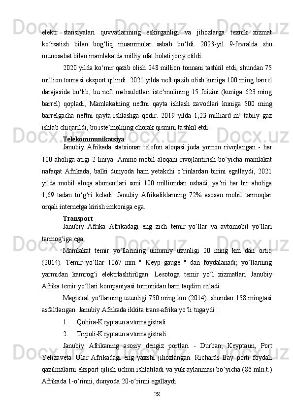elektr   stansiyalari   quvvatlarining   eskirganligi   va   jihozlarga   texnik   xizmat
ko rsatish   bilan   bog liq   muammolar   sabab   bo ldi.   2023-ʻ ʻ ʻ yil   9- fevralda   shu
munosabat   bilan   mamlakatda   milliy   ofat   holati   joriy   etildi .
2020 yilda ko mir qazib olish 248 million tonnani tashkil etdi, shundan 75	
ʻ
million tonnasi eksport qilindi. 2021 yilda neft qazib olish kuniga 100 ming  barrel
darajasida   bo lib,   bu  neft   mahsulotlari   iste molining  15   foizini   (kuniga   623  ming	
ʻ ʻ
barrel)   qopladi;   Mamlakatning   neftni   qayta   ishlash   zavodlari   kuniga   500   ming
barrelgacha   neftni   qayta   ishlashga   qodir.   2019   yilda   1,23   milliard   m³   tabiiy   gaz
ishlab chiqarildi, bu iste molning chorak qismini tashkil etdi.	
ʻ
Telekommunikatsiya
Janubiy   Afrikada   statsionar   telefon   aloqasi   juda   yomon   rivojlangan   -   har
100 aholiga atigi 2 liniya. Ammo mobil  aloqani  rivojlantirish bo yicha mamlakat	
ʻ
nafaqat   Afrikada,   balki   dunyoda   ham   yetakchi   o rinlardan   birini   egallaydi,   2021	
ʻ
yilda   mobil   aloqa   abonentlari   soni   100   milliondan   oshadi,   ya ni   har   bir   aholiga	
ʻ
1,69   tadan   to g ri   keladi.   Janubiy   Afrikaliklarning   72%   asosan   mobil   tarmoqlar	
ʻ ʻ
orqali internetga kirish imkoniga ega.
Transport
Janubiy   Afrika   Afrikadagi   eng   zich   temir   yo llar	
ʻ   va   avtomobil   yo llari	ʻ
tarmog iga ega.	
ʻ
Mamlakat   temir   yo llarining   umumiy   uzunligi   20   ming   km   dan   ortiq	
ʻ
(2014).   Temir   yo llar   1067   mm   "  	
ʻ Keyp   gauge   "   dan   foydalanadi;   yo llarning	ʻ
yarmidan   kamrog i   elektrlashtirilgan.   Lesotoga   temir   yo l   xizmatlari  	
ʻ ʻ Janubiy
Afrika temir yo llari kompaniyasi tomonidan ham taqdim etiladi.	
ʻ
Magistral yo llarning uzunligi 750 ming km (2014), shundan 158 mingtasi	
ʻ
asfaltlangan. Janubiy Afrikada ikkita  trans-afrika yo li	
ʻ  tugaydi :
1. Qohira-Keyptaun avtomagistrali
2. Tripoli-Keyptaun avtomagistrali
Janubiy   Afrikaning   asosiy   dengiz   portlari   -   Durban ,   Keyptaun ,   Port
Yelizaveta .   Ular   Afrikadagi   eng   yaxshi   jihozlangan.   Richards   Bay   porti   foydali
qazilmalarni eksport qilish uchun ishlatiladi va yuk aylanmasi bo yicha (86 mln.t.)	
ʻ
Afrikada 1-o rinni, dunyoda 20-o rinni egallaydi.	
ʻ ʻ
28 