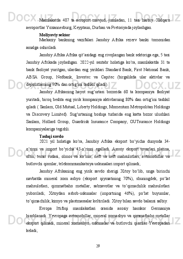 Mamlakatda   407   ta   aeroport   mavjud,   jumladan,   11   tasi   harbiy.   Xalqaro
aeroportlar Yoxannesburg, Keyptaun, Durban va Pretoriyada joylashgan.
Moliyaviy sektor
Markaziy   bankning   vazifalari   Janubiy   Afrika   rezerv   banki   tomonidan
amalga oshiriladi.
Janubiy Afrika Afrika qit asidagi eng rivojlangan bank sektoriga ega, 5 tasiʻ
Janubiy   Afrikada   joylashgan.   2022-yil   sentabr   holatiga   ko ra,   mamlakatda   31   ta	
ʻ
bank  faoliyat   yuritgan,   ulardan   eng   yiriklari   Standard   Bank ,   First   National   Bank ,
ABSA   Group ,   Nedbank ,   Investec   va   Capitec   (birgalikda   ular   aktivlar   va
depozitlarning 90% dan ortig ini tashkil qiladi).	
ʻ
Janubiy   Afrikaning   hayot   sug urtasi   bozorida   60   ta   kompaniya   faoliyat	
ʻ
yuritadi,  biroq  beshta  eng  yirik  kompaniya aktivlarning 80%  dan  ortig ini  tashkil	
ʻ
qiladi (  Sanlam ,  Old Mutual , Liberty Holdings, Momentum Metropolitan Holdings
va   Discovery   Limited).   Sug urtaning   boshqa   turlarida   eng   katta   bozor   ulushlari	
ʻ
Sanlam,   Hollard   Group,   Guardrisk   Insurance   Company,   OUTsurance   Holdings
kompaniyalariga tegishli.
Tashqi savdo
2021   yil   holatiga   ko ra,   Janubiy   Afrika   eksport
ʻ   bo yicha   dunyoda   34-	ʻ
o rinni   va  	
ʻ import   bo yicha   43-o rinni   egalladi.   Asosiy   eksport   tovarlari   platina,	ʻ ʻ
oltin,   temir   rudasi,   olmos   va   ko mir,   neft   va   neft   mahsulotlari,   avtomobillar   va	
ʻ
butlovchi qismlar, telekommunikatsiya uskunalari import qilinadi;
Janubiy   Afrikaning   eng   yirik   savdo   sherigi   Xitoy   bo lib,   unga   birinchi	
ʻ
navbatda   mineral   xom   ashyo   (eksport   qiymatining   70%),   shuningdek,   po lat	
ʻ
mahsulotlari,   qimmatbaho   metallar,   sabzavotlar   va   to qimachilik   mahsulotlari	
ʻ
yuboriladi;   Xitoydan   asbob-uskunalar   (importning   46%),   po lat   buyumlar,	
ʻ
to qimachilik, kimyo va plastmassalar keltiriladi. Xitoy bilan savdo balansi salbiy.	
ʻ
Evropa   Ittifoqi   mamlakatlari   orasida   asosiy   hamkor   Germaniya
hisoblanadi. Yevropaga avtomobillar, mineral xomashyo va qimmatbaho metallar
eksport   qilinadi,   mineral   xomashyo,   uskunalar   va   butlovchi   qismlar   Yevropadan
keladi;
29 