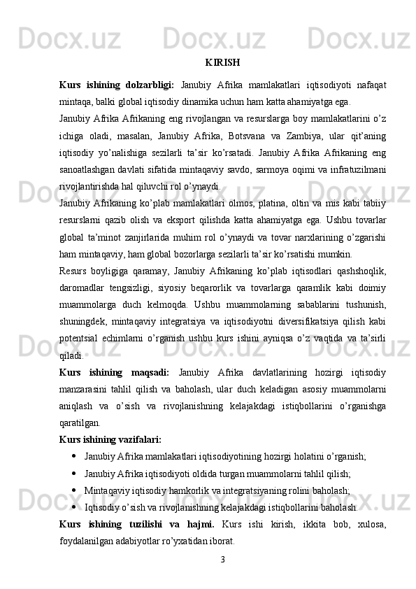 KIRISH
Kurs   ishining   dolzarbligi:   Janubiy   Afrika   mamlakatlari   iqtisodiyoti   nafaqat
mintaqa, balki global iqtisodiy dinamika uchun ham katta ahamiyatga ega. 
Janubiy Afrika Afrikaning eng rivojlangan va resurslarga boy mamlakatlarini o’z
ichiga   oladi,   masalan,   Janubiy   Afrika,   Botsvana   va   Zambiya,   ular   qit’aning
iqtisodiy   yo’nalishiga   sezilarli   ta’sir   ko’rsatadi.   Janubiy   Afrika   Afrikaning   eng
sanoatlashgan davlati sifatida mintaqaviy savdo, sarmoya oqimi va infratuzilmani
rivojlantirishda hal qiluvchi rol o’ynaydi.
Janubiy   Afrikaning   ko’plab   mamlakatlari   olmos,   platina,   oltin   va   mis   kabi   tabiiy
resurslarni   qazib   olish   va   eksport   qilishda   katta   ahamiyatga   ega.   Ushbu   tovarlar
global   ta’minot   zanjirlarida   muhim   rol   o’ynaydi   va   tovar   narxlarining   o’zgarishi
ham mintaqaviy, ham global bozorlarga sezilarli ta’sir ko’rsatishi mumkin.
Resurs   boyligiga   qaramay,   Janubiy   Afrikaning   ko’plab   iqtisodlari   qashshoqlik,
daromadlar   tengsizligi,   siyosiy   beqarorlik   va   tovarlarga   qaramlik   kabi   doimiy
muammolarga   duch   kelmoqda.   Ushbu   muammolarning   sabablarini   tushunish,
shuningdek,   mintaqaviy   integratsiya   va   iqtisodiyotni   diversifikatsiya   qilish   kabi
potentsial   echimlarni   o’rganish   ushbu   kurs   ishini   ayniqsa   o’z   vaqtida   va   ta’sirli
qiladi.
Kurs   ishining   maqsadi:   Janubiy   Afrika   davlatlarining   hozirgi   iqtisodiy
manzarasini   tahlil   qilish   va   baholash,   ular   duch   keladigan   asosiy   muammolarni
aniqlash   va   o’sish   va   rivojlanishning   kelajakdagi   istiqbollarini   o’rganishga
qaratilgan. 
Kurs ishining vazifalari:
 Janubiy Afrika mamlakatlari iqtisodiyotining hozirgi holatini o’rganish;
 Janubiy Afrika iqtisodiyoti oldida turgan muammolarni tahlil qilish;
 Mintaqaviy iqtisodiy hamkorlik va integratsiyaning rolini baholash;
 Iqtisodiy o’sish va rivojlanishning kelajakdagi istiqbollarini baholash.
Kurs   ishining   tuzilishi   va   hajmi.   Kurs   ishi   kirish,   ikkita   bob,   xulosa,
foydalanilgan adabiyotlar ro’yxatidan iborat. 
3 