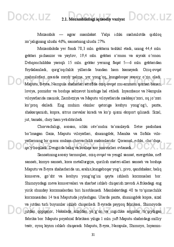 2.1. Mozambikdagi iqtisodiy vaziyat
Mozambik   —   agrar   mamlakat.   Yalpi   ichki   mahsulotda   qishloq
xo jaligining ulushi 46%, sanoatning ulushi 27%.ʻ
Mozambikda   yer   fondi   78,3   mln.   gektarni   tashkil   etadi,   uning   44,4   mln.
gektari   pichanzor   va   yaylov,   19,4   mln.   gektari   o rmon   va   siyrak   o rmon.	
ʻ ʻ
Dehqonchilikka   yaroqli   15   mln.   gektar   yerning   faqat   5—6   mln.   gektaridan
foydalaniladi,   qurg oqchilik   yillarida   bundan   ham   kamayadi.   Oziq-ovqat	
ʻ
mahsulotlari   orasida   moyli   palma,   yer   yong oq,   kungaboqar   asosiy   o rin   oladi.	
ʻ ʻ
Maputu, Beyra, Nampula shaharlari atrofida oziq-ovqat mu-ammosi qisman banan,
loviya,  pomidor  va  boshqa  sabzavot   hisobiga  hal   etiladi.   Inyambane   va  Nampula
viloyatlarida maniok, Zambeziya va Maputu viloyatlarida makkajo xori, oq jo xori	
ʻ ʻ
ko proq   ekiladi.   Eng   muhim   ekinlar   qatoriga   keshyu   yong og i,   paxta,	
ʻ ʻ ʻ
shakarqamish,   kopra,   sitrus   mevalar   kiradi   va   ko p   qismi   eksport   qilinadi.   Sizal,	
ʻ
jut, tamaki, choy ham yetishtiriladi.
Chorvachiligi,   asosan,   ichki   iste molni   ta minlaydi.   Setse   pashshasi	
ʼ ʼ
bo lmagan   Gaza,   Maputu   viloyatlari,   shuningdek,   Manika   va   Sofala   vilo-	
ʻ
yatlarining bir qismi muhim chorvachilik makonlaridir. Qoramol, echki, cho chqa,	
ʻ
qo y boqiladi. Dengizda baliq va boshqa suv jonivorlari ovlanadi.	
ʻ
Sanoatining asosiy tarmoqlari, oziq-ovqat va yengil sanoat, energetika, neft
sanoati, kimyo sanoati, kora metallurgiya, qurilish materi-allari sanoati va boshqa
Maputu va Beyra shaharlarida un, arahis,kungaboqar yog i, pivo, qandshakar, baliq	
ʻ
konserva,   go sht   va   keshyu   yong og ini   qayta   ishlash   korxonalari   bor.	
ʻ ʻ ʻ
Shimoyodagi meva konservalari va sharbat ishlab chiqarish zavodi Afrikadagi eng
yirik   shunday   korxonalardan   biri   hisoblanadi.   Mamlakatdagi   40   ta   to qimachilik	
ʻ
korxonasidan 14 tasi Maputuda joylashgan. Ularda paxta, shuningdek kopra, sizal
va jutdan turli buyumlar ishlab chiqariladi. Beyrada paypoq fabrikasi, Shimoyoda
jutdan   qopqanor,   Nakalada   sizaldan   yo g on   va   ingichka   arqonlar   to qiydigan	
ʻ ʻ ʻ
fabrika bor. Maputu poyabzal fabrikasi yiliga 1 mln. juft Maputu shahridagi milliy
teatr,  oyoq   kiyim   ishlab   chiqaradi.  Maputu,   Beyra,   Nampula,   Shimoyo,  Inyamin-
31 