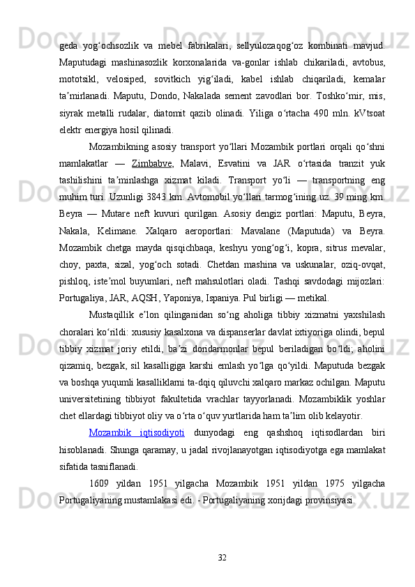 geda   yog ochsozlik   va   mebel   fabrikalari,   sellyulozaqog oz   kombinati   mavjud.ʻ ʻ
Maputudagi   mashinasozlik   korxonalarida   va-gonlar   ishlab   chikariladi,   avtobus,
mototsikl,   velosiped,   sovitkich   yig iladi,   kabel   ishlab   chiqariladi,   kemalar	
ʻ
ta mirlanadi.   Maputu,   Dondo,   Nakalada   sement   zavodlari   bor.   Toshko mir,   mis,	
ʼ ʻ
siyrak   metalli   rudalar,   diatomit   qazib   olinadi.   Yiliga   o rtacha   490   mln.   kVtsoat	
ʻ
elektr energiya hosil qilinadi.
Mozambikning   asosiy   transport   yo llari   Mozambik   portlari   orqali   qo shni	
ʻ ʻ
mamlakatlar   —   Zimbabve ,   Malavi,   Esvatini   va   JAR   o rtasida   tranzit   yuk	
ʻ
tashilishini   ta minlashga   xizmat   kiladi.   Transport   yo li   —   transportning   eng	
ʼ ʻ
muhim turi. Uzunligi 3843 km. Avtomobil yo llari tarmog ining uz. 39 ming km.	
ʻ ʻ
Beyra   —   Mutare   neft   kuvuri   qurilgan.   Asosiy   dengiz   portlari:   Maputu,   Beyra,
Nakala,   Kelimane.   Xalqaro   aeroportlari:   Mavalane   (Maputuda)   va   Beyra.
Mozambik   chetga   mayda   qisqichbaqa,   keshyu   yong og i,   kopra,   sitrus   mevalar,	
ʻ ʻ
choy,   paxta,   sizal,   yog och   sotadi.   Chetdan   mashina   va   uskunalar,   oziq-ovqat,	
ʻ
pishloq,   iste mol   buyumlari,   neft   mahsulotlari   oladi.   Tashqi   savdodagi   mijozlari:	
ʼ
Portugaliya, JAR, AQSH, Yaponiya, Ispaniya. Pul birligi — metikal.
Mustaqillik   e lon   qilinganidan   so ng   aholiga   tibbiy   xizmatni   yaxshilash	
ʼ ʻ
choralari ko rildi: xususiy kasalxona va dispanserlar davlat ixtiyoriga olindi, bepul	
ʻ
tibbiy   xizmat   joriy   etildi,   ba zi   doridarmonlar   bepul   beriladigan   bo ldi;   aholini	
ʼ ʻ
qizamiq,   bezgak,   sil   kasalligiga   karshi   emlash   yo lga   qo yildi.   Maputuda   bezgak	
ʻ ʻ
va boshqa yuqumli kasalliklarni ta-dqiq qiluvchi xalqaro markaz ochilgan. Maputu
universitetining   tibbiyot   fakultetida   vrachlar   tayyorlanadi.   Mozambiklik   yoshlar
chet ellardagi tibbiyot oliy va o rta o quv yurtlarida ham ta lim olib kelayotir.	
ʻ ʻ ʼ
Mozambik      iqtisodiyoti      dunyodagi   eng   qashshoq   iqtisodlardan   biri
hisoblanadi. Shunga qaramay, u jadal rivojlanayotgan iqtisodiyotga ega mamlakat
sifatida tasniflanadi.
1609   yildan   1951   yilgacha   Mozambik   1951   yildan   1975   yilgacha
Portugaliyaning mustamlakasi edi. - Portugaliyaning xorijdagi provinsiyasi.
32 
