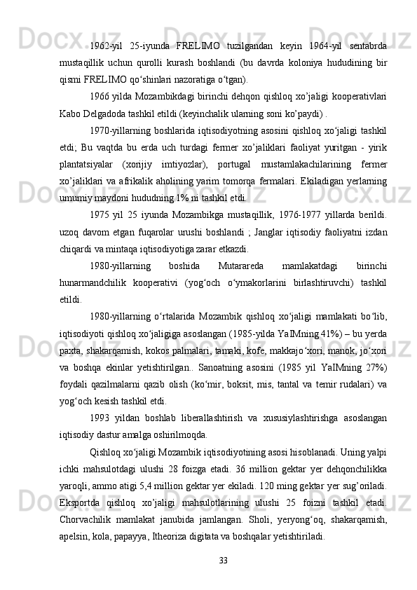 1962-yil   25-iyunda   FRELIMO   tuzilgandan   keyin   1964-yil   sentabrda
mustaqillik   uchun   qurolli   kurash   boshlandi   (bu   davrda   koloniya   hududining   bir
qismi FRELIMO qo shinlari nazoratiga o tgan).ʻ ʻ
1966 yilda Mozambikdagi birinchi dehqon qishloq xo’jaligi kooperativlari
Kabo Delgadoda tashkil etildi (keyinchalik ularning soni ko’paydi) .
1970-yillarning  boshlarida  iqtisodiyotning  asosini  qishloq  xo jaligi   tashkil	
ʻ
etdi;   Bu   vaqtda   bu   erda   uch   turdagi   fermer   xo’jaliklari   faoliyat   yuritgan   -   yirik
plantatsiyalar   (xorijiy   imtiyozlar),   portugal   mustamlakachilarining   fermer
xo’jaliklari  va  afrikalik  aholining yarim  tomorqa fermalari.  Ekiladigan  yerlarning
umumiy maydoni hududning 1% ni tashkil etdi.
1975   yil   25   iyunda   Mozambikga   mustaqillik,   1976-1977   yillarda   berildi.
uzoq   davom   etgan   fuqarolar   urushi   boshlandi   ;   Janglar   iqtisodiy   faoliyatni   izdan
chiqardi va mintaqa iqtisodiyotiga zarar etkazdi.
1980-yillarning   boshida   Mutarareda   mamlakatdagi   birinchi
hunarmandchilik   kooperativi   (yog och   o ymakorlarini   birlashtiruvchi)   tashkil	
ʻ ʻ
etildi.
1980-yillarning   o rtalarida   Mozambik   qishloq   xo jaligi   mamlakati   bo lib,	
ʻ ʻ ʻ
iqtisodiyoti qishloq xo jaligiga asoslangan (1985-yilda YaIMning 41%) – bu yerda	
ʻ
paxta, shakarqamish, kokos palmalari, tamaki, kofe, makkajo xori, manok, jo xori	
ʻ ʻ
va   boshqa   ekinlar   yetishtirilgan..   Sanoatning   asosini   (1985   yil   YaIMning   27%)
foydali   qazilmalarni   qazib   olish   (ko mir,   boksit,   mis,   tantal   va   temir   rudalari)   va	
ʻ
yog och kesish tashkil etdi.	
ʻ
1993   yildan   boshlab   liberallashtirish   va   xususiylashtirishga   asoslangan
iqtisodiy dastur amalga oshirilmoqda.
Qishloq xo jaligi Mozambik iqtisodiyotining asosi hisoblanadi. Uning yalpi	
ʻ
ichki   mahsulotdagi   ulushi   28   foizga   etadi.   36   million   gektar   yer   dehqonchilikka
yaroqli, ammo atigi 5,4 million gektar yer ekiladi. 120 ming gektar  yer sug’oriladi .
Eksportda   qishloq   xo’jaligi   mahsulotlarining   ulushi   25   foizni   tashkil   etadi.
Chorvachilik   mamlakat   janubida   jamlangan.   Sholi ,   yeryong oq	
ʻ ,   shakarqamish ,
apelsin ,  kola ,  papayya ,  Itheoriza digitata  va boshqalar yetishtiriladi.
33 