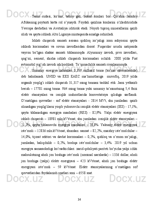 Temir   rudasi,   ko mir,   tabiiy   gaz,   boksit   konlari   bor.   Qo’shni  ʻ Janubiy
Afrikaning   poytaxti   katta   rol   o’ynaydi.   Foydali   qazilma   konlarini   o’zlashtirishda
Yevropa davlatlari  va   Avstraliya   ishtirok etadi. Noyob tuproq minerallarini  qazib
olish va qayta ishlash  Alto Ligonya  mintaqasida amalga oshiriladi.
Ishlab   chiqarish   sanoati   asosan   qishloq   xo jaligi   xom   ashyosini   qayta	
ʻ
ishlash   korxonalari   va   sovun   zavodlaridan   iborat.   Fuqarolar   urushi   natijasida
vayron   bo’lgan   shakar   sanoati   tiklanmoqda.   Alyuminiy   zavodi,   pivo   zavodlari,
qog oz,   sement,   shisha   ishlab   chiqarish   korxonalari   ochildi.  	
ʻ 2000   yilda   Fiat
avtomobil yig’ish zavodi ish boshladi. To qimachilik sanoati rivojlanmoqda.	
ʻ
Umumiy   energiya   zahiralari   0,359   milliard   tonna   (ko’mir   ekvivalentida)
deb   baholanadi.   UNSD   va   EES   EAEC   ma’lumotlariga     muvofiq,   2019   yilda
organik   yoqilg’i   ishlab   chiqarish   31,317  ming  tonnani   tashkil   etdi.  Jami   yetkazib
berish   –  17781  ming  tonna.  964  ming  tonna  yoki   umumiy  ta’minotning  5,4  foizi
elektr   stansiyalari   va   issiqlik   inshootlarida   konvertatsiya   qilishga   sarflandi.
O’rnatilgan   quvvatlar   -   sof   elektr   stansiyalari   -   2814   MVt,   shu   jumladan:   qazib
olinadigan yoqilg’ilarni yoqib yuboruvchi issiqlik elektr stansiyalari (IES) - 17,1%,
qayta   tiklanadigan   energiya   manbalari   (RES)   -   82,9%.   Yalpi   elektr   energiyasi
ishlab chiqarish – 18981 mln.kVt/soat, shu jumladan: issiqlik elektr stansiyalari –
21,2%,   qayta   tiklanuvchi   energiya   manbalari   –   78,8%.   Yakuniy   elektr   energiyasi
iste’moli – 12836 mln.kVt/soat, shundan: sanoat – 82,2%, maishiy iste’molchilar –
14,0%,   tijorat   sektori   va   davlat   korxonalari   –   0,2%,   qishloq   va   o’rmon   xo’jaligi,
jumladan,   baliqchilik   –   0,2%,   boshqa   iste’molchilar   –   3,4%.   2019   yil   uchun
energiya samaradorligi ko’rsatkichlari: xarid qobiliyati pariteti bo’yicha yalpi ichki
mahsulotning aholi jon boshiga iste’moli (nominal narxlarda) – 1336 dollar, aholi
jon   boshiga   (yalpi)   elektr   energiyasi   –   423   kVt/soat,   aholi   jon   boshiga   elektr
energiyasi   iste’moli   –   59   kVt/soat.   Elektr   stansiyalarining   o’rnatilgan   sof
quvvatlaridan foydalanish soatlari soni – 6558 soat.
34 