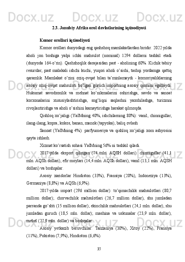 2.3. Janubiy Afrika orol davlatlarining iqtisodiyoti
Komor orollari iqtisodiyoti
Komor orollari dunyodagi eng qashshoq mamlakatlardan biridir. 2022 yilda
aholi   jon   boshiga   yalpi   ichki   mahsulot   (nominal)   1294   dollarni   tashkil   etadi
(dunyoda 164-o’rin). Qashshoqlik darajasidan past - aholining 60%. Kichik tabiiy
resurslar,  past   malakali   ishchi   kuchi,   yuqori   aholi   o’sishi,   tashqi   yordamga  qattiq
qaramlik.   Mamlakat   o’zini   oziq-ovqat   bilan   ta’minlamaydi   -   komoriyaliklarning
asosiy   oziq-ovqat   mahsuloti   bo’lgan   guruch   importning   asosiy   qismini   egallaydi.
Hukumat   savodxonlik   va   mehnat   ko’nikmalarini   oshirishga,   savdo   va   sanoat
korxonalarini   xususiylashtirishga,   sog’liqni   saqlashni   yaxshilashga,   turizmni
rivojlantirishga va aholi o’sishini kamaytirishga harakat qilmoqda.
Qishloq xo’jaligi (YaIMning 40%, ishchilarning 80%):   vanil ,   chinnigullar ,
ilang-ilang ,  kopra ,  kokos ,  banan ,  manok  (tapyoka); baliq ovlash
Sanoat   (YaIMning   4%):   parfyumeriya   va   qishloq   xo jaligi   xom   ashyosiniʻ
qayta ishlash.
Xizmat ko’rsatish sohasi YaIMning 56% ni tashkil qiladi.
2017-yilda   eksport   qilingan   (74   mln.   AQSH   dollari):   chinnigullar   (41,1
mln. AQSh dollari), efir moylari (14,4 mln. AQSh dollari),  vanil  (13,1 mln. AQSH
dollari) va boshqalar.
Asosiy   xaridorlar   Hindiston   (33%),   Fransiya   (20%),   Indoneziya   (13%),
Germaniya  (8,8%) va  AQSh  (6,9%).
2017-yilda   import   (296   million   dollar):   to’qimachilik   mahsulotlari   (80,7
million   dollar);   chorvachilik   mahsulotlari   (26,7   million   dollar),   shu   jumladan
parranda go’shti (15 million dollar); ekinchilik mahsulotlari (24,1 mln. dollar), shu
jumladan   guruch   (18,5   mln.   dollar);   mashina   va   uskunalar   (23,9   mln.   dollar);
mebel (22,9 mln. dollar) va boshqalar.
Asosiy   yetkazib   beruvchilar:   Tanzaniya   (30%),   Xitoy   (22%),   Fransiya
(11%),  Pokiston  (7,9%), Hindiston (6,6%).
35 