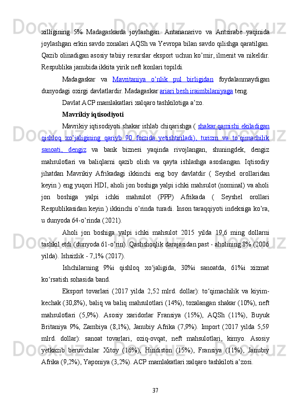 xilligining   5%   Madagaskarda   joylashgan.   Antananarivo   va   Antsirabe   yaqinida
joylashgan erkin savdo zonalari  AQSh  va  Yevropa  bilan savdo qilishga qaratilgan.
Qazib olinadigan asosiy tabiiy resurslar eksport uchun   ko’mir ,   ilmenit   va   nikeldir .
Respublika janubida ikkita yirik neft konlari topildi. 
Madagaskar   va   Mavritaniya      o’nlik   pul   birligidan      foydalanmaydigan
dunyodagi oxirgi davlatlardir. Madagaskar  ariari besh     iraimbilaniyaga     teng.
Davlat ACP mamlakatlari  xalqaro tashkilotiga a’zo.
Mavrikiy iqtisodiyoti
Mavrikiy iqtisodiyoti shakar ishlab chiqarishga (  shakar qamishi ekiladigan
qishloq   xo’jaligining   qariyb   90   foizida   yetishtiriladi),   turizm   va   to’qimachilik
sanoati,      dengiz      va   bank   biznesi   yaqinda   rivojlangan,   shuningdek,   dengiz
mahsulotlari   va   baliqlarni   qazib   olish   va   qayta   ishlashga   asoslangan.   Iqtisodiy
jihatdan   Mavrikiy   Afrikadagi   ikkinchi   eng   boy   davlatdir   (   Seyshel   orollaridan
keyin ) eng yuqori  HDI , aholi jon boshiga yalpi ichki mahsulot (nominal) va aholi
jon   boshiga   yalpi   ichki   mahsulot   (PPP)   Afrikada   (   Seyshel   orollari
Respublikasidan  keyin ) ikkinchi o’rinda turadi.  Inson taraqqiyoti indeksiga  ko’ra,
u dunyoda 64-o’rinda (2021).
Aholi   jon   boshiga   yalpi   ichki   mahsulot   2015   yilda   19,6   ming   dollarni
tashkil   etdi  ( dunyoda  61- o ’ rin ).  Qashshoqlik darajasidan past - aholining 8% (2006
yilda). Ishsizlik - 7,1% (2017).
Ishchilarning   9%i   qishloq   xo jaligida,   30%i   sanoatda,   61%i   xizmatʻ
ko rsatish sohasida band.	
ʻ
Eksport   tovarlari   (2017   yilda   2,52   mlrd.   dollar):   to qimachilik   va   kiyim-	
ʻ
kechak (30,8%), baliq va baliq mahsulotlari (14%), tozalangan   shakar   (10%),   neft
mahsulotlari   (5,9%).   Asosiy   xaridorlar   Fransiya   (15%),   AQSh   (11%),   Buyuk
Britaniya   9%,   Zambiya   (8,1%),   Janubiy   Afrika   (7,9%).   Import   (2017   yilda   5,59
mlrd.   dollar):   sanoat   tovarlari,   oziq-ovqat ,   neft   mahsulotlari,   kimyo .   Asosiy
yetkazib   beruvchilar   Xitoy   (16%),   Hindiston   (15%),   Fransiya   (11%),   Janubiy
Afrika (9,2%),  Yaponiya  (3,2%).  ACP mamlakatlari  xalqaro tashkiloti a’zosi. 
37 
