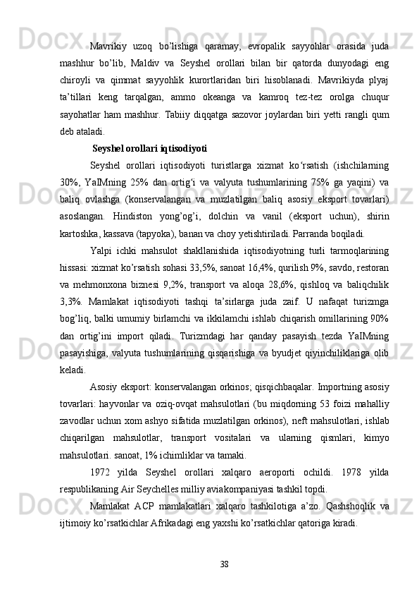 Mavrikiy   uzoq   bo’lishiga   qaramay,   evropalik   sayyohlar   orasida   juda
mashhur   bo’lib,   Maldiv   va   Seyshel   orollari   bilan   bir   qatorda   dunyodagi   eng
chiroyli   va   qimmat   sayyohlik   kurortlaridan   biri   hisoblanadi.   Mavrikiyda   plyaj
ta’tillari   keng   tarqalgan,   ammo   okeanga   va   kamroq   tez-tez   orolga   chuqur
sayohatlar   ham   mashhur.   Tabiiy   diqqatga   sazovor   joylardan   biri   yetti   rangli   qum
deb ataladi.
  Seyshel orollari iqtisodiyoti
Seyshel   orollari   iqtisodiyoti   turistlarga   xizmat   ko rsatish   (ishchilarningʻ
30%,   YaIMning   25%   dan   ortig i   va   valyuta   tushumlarining   75%   ga   yaqini)   va	
ʻ
baliq   ovlashga   (konservalangan   va   muzlatilgan   baliq   asosiy   eksport   tovarlari)
asoslangan.   Hindiston   yong’og’i ,   dolchin   va   vanil   (eksport   uchun),   shirin
kartoshka ,  kassava  (tapyoka),  banan  va  choy  yetishtiriladi. Parranda boqiladi.
Yalpi   ichki   mahsulot   shakllanishida   iqtisodiyotning   turli   tarmoqlarining
hissasi: xizmat ko’rsatish sohasi 33,5%, sanoat 16,4%, qurilish 9%, savdo, restoran
va   mehmonxona   biznesi   9,2%,   transport   va   aloqa   28,6%,   qishloq   va   baliqchilik
3,3%.   Mamlakat   iqtisodiyoti   tashqi   ta’sirlarga   juda   zaif.   U   nafaqat   turizmga
bog’liq, balki umumiy birlamchi  va ikkilamchi  ishlab chiqarish omillarining 90%
dan   ortig’ini   import   qiladi .   Turizmdagi   har   qanday   pasayish   tezda   YaIMning
pasayishiga,   valyuta   tushumlarining   qisqarishiga   va   byudjet   qiyinchiliklariga   olib
keladi.
Asosiy eksport: konservalangan  orkinos ;  qisqichbaqalar . Importning asosiy
tovarlari:  hayvonlar   va   oziq-ovqat  mahsulotlari   (bu miqdorning 53  foizi   mahalliy
zavodlar uchun xom ashyo sifatida muzlatilgan orkinos),   neft mahsulotlari ,   ishlab
chiqarilgan   mahsulotlar ,   transport   vositalari   va   ularning   qismlari,   kimyo
mahsulotlari. sanoat , 1% ichimliklar va tamaki.
1972   yilda   Seyshel   orollari   xalqaro   aeroporti   ochildi.   1978   yilda
respublikaning  Air Seychelles  milliy aviakompaniyasi tashkil topdi.
Mamlakat   ACP   mamlakatlari   xalqaro   tashkilotiga   a’zo.   Qashshoqlik   va
ijtimoiy ko’rsatkichlar Afrikadagi eng yaxshi ko’rsatkichlar qatoriga kiradi.
38 