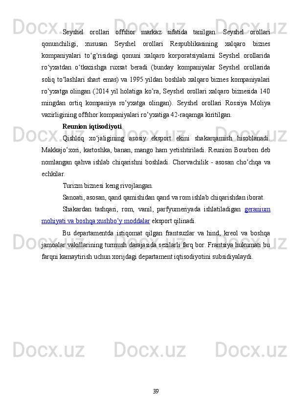 Seyshel   orollari   offshor   markaz   sifatida   tanilgan.   Seyshel   orollari
qonunchiligi,   xususan   Seyshel   orollari   Respublikasining   xalqaro   biznes
kompaniyalari   to g risidagi   qonuni   xalqaro   korporatsiyalarni   Seyshel   orollaridaʻ ʻ
ro yxatdan   o tkazishga   ruxsat   beradi   (bunday   kompaniyalar   Seyshel   orollarida	
ʻ ʻ
soliq to lashlari shart emas) va 1995 yildan boshlab xalqaro biznes kompaniyalari	
ʻ
ro’yxatga olingan (2014 yil holatiga ko’ra, Seyshel orollari xalqaro biznesida 140
mingdan   ortiq   kompaniya   ro’yxatga   olingan).   Seyshel   orollari   Rossiya   Moliya
vazirligining  offshor kompaniyalari ro’yxatiga 42-raqamga kiritilgan.
Reunion iqtisodiyoti
Qishloq   xo jaligining   asosiy   eksport   ekini  	
ʻ shakarqamish   hisoblanadi.
Makkajo’xori ,   kartoshka ,   banan ,   mango   ham  yetishtiriladi. Reunion   Bourbon   deb
nomlangan   qahva   ishlab   chiqarishni   boshladi.   Chorvachilik   -   asosan   cho’chqa   va
echkilar .
Turizm biznesi keng rivojlangan.
Sanoati, asosan, qand qamishidan  qand  va  rom ishlab chiqarishdan iborat.
Shakardan   tashqari,   rom,   vanil ,   parfyumeriyada   ishlatiladigan   geranium
mohiyati va boshqa     xushbo’y moddalar     eksport qilinadi.
Bu   departamentda   istiqomat   qilgan   frantsuzlar   va   hind,   kreol   va   boshqa
jamoalar vakillarining turmush darajasida sezilarli farq bor. Frantsiya hukumati bu
farqni kamaytirish uchun xorijdagi departament iqtisodiyotini subsidiyalaydi.
39 