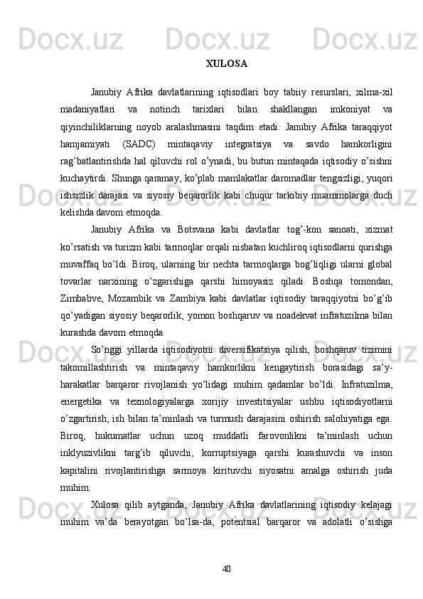 XULOSA
Janubiy   Afrika   davlatlarining   iqtisodlari   boy   tabiiy   resurslari,   xilma-xil
madaniyatlari   va   notinch   tarixlari   bilan   shakllangan   imkoniyat   va
qiyinchiliklarning   noyob   aralashmasini   taqdim   etadi.   Janubiy   Afrika   taraqqiyot
hamjamiyati   (SADC)   mintaqaviy   integratsiya   va   savdo   hamkorligini
rag’batlantirishda   hal   qiluvchi   rol   o’ynadi,   bu   butun   mintaqada   iqtisodiy   o’sishni
kuchaytirdi. Shunga qaramay, ko’plab mamlakatlar daromadlar tengsizligi, yuqori
ishsizlik   darajasi   va   siyosiy   beqarorlik   kabi   chuqur   tarkibiy   muammolarga   duch
kelishda davom etmoqda.
Janubiy   Afrika   va   Botsvana   kabi   davlatlar   tog’-kon   sanoati,   xizmat
ko’rsatish va turizm kabi tarmoqlar orqali nisbatan kuchliroq iqtisodlarni qurishga
muvaffaq   bo’ldi.   Biroq,   ularning   bir   nechta   tarmoqlarga   bog’liqligi   ularni   global
tovarlar   narxining   o’zgarishiga   qarshi   himoyasiz   qiladi.   Boshqa   tomondan,
Zimbabve,   Mozambik   va   Zambiya   kabi   davlatlar   iqtisodiy   taraqqiyotni   bo’g’ib
qo’yadigan  siyosiy  beqarorlik, yomon  boshqaruv va  noadekvat  infratuzilma  bilan
kurashda davom etmoqda.
So’nggi   yillarda   iqtisodiyotni   diversifikatsiya   qilish,   boshqaruv   tizimini
takomillashtirish   va   mintaqaviy   hamkorlikni   kengaytirish   borasidagi   sa’y-
harakatlar   barqaror   rivojlanish   yo’lidagi   muhim   qadamlar   bo’ldi.   Infratuzilma,
energetika   va   texnologiyalarga   xorijiy   investitsiyalar   ushbu   iqtisodiyotlarni
o’zgartirish,   ish   bilan   ta’minlash   va   turmush   darajasini   oshirish   salohiyatiga   ega.
Biroq,   hukumatlar   uchun   uzoq   muddatli   farovonlikni   ta’minlash   uchun
inklyuzivlikni   targ’ib   qiluvchi,   korruptsiyaga   qarshi   kurashuvchi   va   inson
kapitalini   rivojlantirishga   sarmoya   kirituvchi   siyosatni   amalga   oshirish   juda
muhim.
Xulosa   qilib   aytganda,   Janubiy   Afrika   davlatlarining   iqtisodiy   kelajagi
muhim   va’da   berayotgan   bo’lsa-da,   potentsial   barqaror   va   adolatli   o’sishga
40 