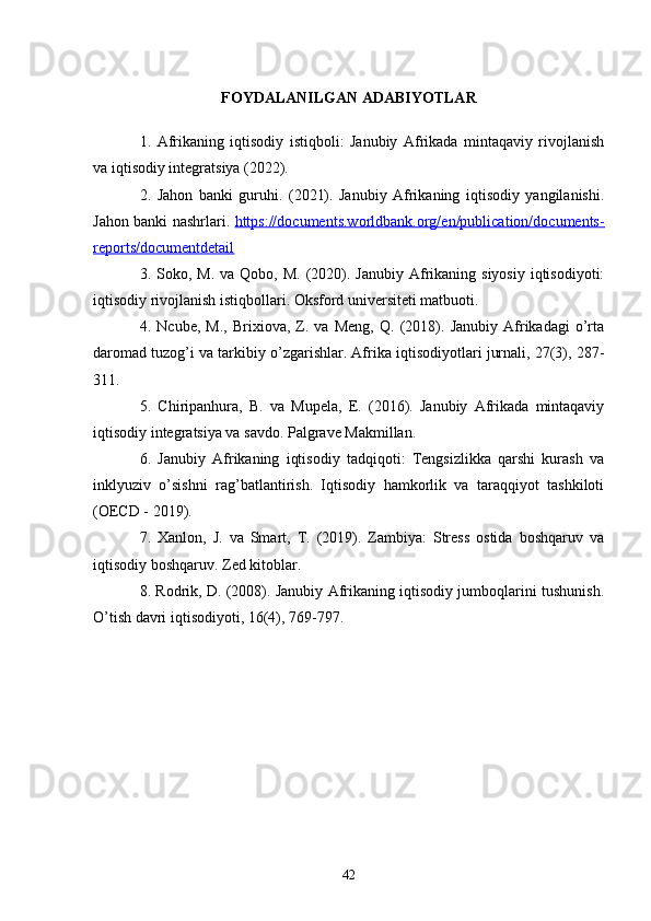 FOYDALANILGAN ADABIYOTLAR
1.   Afrikaning   iqtisodiy   istiqboli:   Janubiy   Afrikada   mintaqaviy   rivojlanish
va iqtisodiy integratsiya (2022).
2.   Jahon   banki   guruhi.   (2021).   Janubiy   Afrikaning   iqtisodiy   yangilanishi.
Jahon banki nashrlari.   https://documents.worldbank.org/en/publication/documents-
reports/documentdetail
3. Soko,  M.  va Qobo,  M.  (2020).  Janubiy  Afrikaning siyosiy   iqtisodiyoti:
iqtisodiy rivojlanish istiqbollari. Oksford universiteti matbuoti.
4.   Ncube,   M.,   Brixiova,   Z.   va   Meng,   Q.   (2018).   Janubiy   Afrikadagi   o’rta
daromad tuzog’i va tarkibiy o’zgarishlar. Afrika iqtisodiyotlari jurnali, 27(3), 287-
311. 
5.   Chiripanhura,   B.   va   Mupela,   E.   (2016).   Janubiy   Afrikada   mintaqaviy
iqtisodiy integratsiya va savdo. Palgrave Makmillan.
6.   Janubiy   Afrikaning   iqtisodiy   tadqiqoti:   Tengsizlikka   qarshi   kurash   va
inklyuziv   o’sishni   rag’batlantirish.   Iqtisodiy   hamkorlik   va   taraqqiyot   tashkiloti
(OECD - 2019).
7.   Xanlon,   J.   va   Smart,   T.   (2019).   Zambiya:   Stress   ostida   boshqaruv   va
iqtisodiy boshqaruv. Zed kitoblar.
8. Rodrik, D. (2008). Janubiy Afrikaning iqtisodiy jumboqlarini tushunish.
O’tish davri iqtisodiyoti, 16(4), 769-797.
42 
