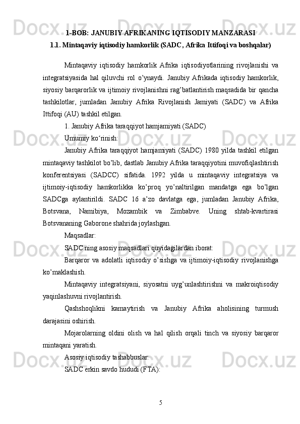 1-BOB: JANUBIY AFRIKANING IQTISODIY MANZARASI
1.1.  Mintaqaviy iqtisodiy hamkorlik (SADC, Afrika Ittifoqi va boshqalar)
Mintaqaviy   iqtisodiy   hamkorlik   Afrika   iqtisodiyotlarining   rivojlanishi   va
integratsiyasida   hal   qiluvchi   rol   o’ynaydi.   Janubiy   Afrikada   iqtisodiy   hamkorlik,
siyosiy barqarorlik va ijtimoiy rivojlanishni rag’batlantirish maqsadida bir qancha
tashkilotlar,   jumladan   Janubiy   Afrika   Rivojlanish   Jamiyati   (SADC)   va   Afrika
Ittifoqi (AU) tashkil etilgan.
1. Janubiy Afrika taraqqiyot hamjamiyati (SADC)
Umumiy ko rinish:ʻ
Janubiy  Afrika  taraqqiyot  hamjamiyati  (SADC)   1980  yilda  tashkil  etilgan
mintaqaviy tashkilot bo’lib, dastlab Janubiy Afrika taraqqiyotini muvofiqlashtirish
konferentsiyasi   (SADCC)   sifatida.   1992   yilda   u   mintaqaviy   integratsiya   va
ijtimoiy-iqtisodiy   hamkorlikka   ko’proq   yo’naltirilgan   mandatga   ega   bo’lgan
SADCga   aylantirildi.   SADC   16   a’zo   davlatga   ega,   jumladan   Janubiy   Afrika,
Botsvana,   Namibiya,   Mozambik   va   Zimbabve.   Uning   shtab-kvartirasi
Botsvananing Gaborone shahrida joylashgan.
Maqsadlar:
SADC ning asosiy maqsadlari quyidagilardan iborat:
Barqaror   va   adolatli   iqtisodiy   o’sishga   va   ijtimoiy-iqtisodiy   rivojlanishga
ko’maklashish.
Mintaqaviy   integratsiyani,   siyosatni   uyg’unlashtirishni   va   makroiqtisodiy
yaqinlashuvni rivojlantirish.
Qashshoqlikni   kamaytirish   va   Janubiy   Afrika   aholisining   turmush
darajasini oshirish.
Mojarolarning   oldini   olish   va   hal   qilish   orqali   tinch   va   siyosiy   barqaror
mintaqani yaratish.
Asosiy iqtisodiy tashabbuslar:
SADC erkin savdo hududi (FTA):
5 