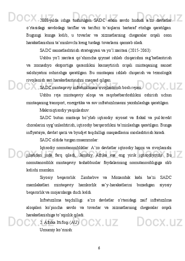 2008-yilda   ishga   tushirilgan   SADC   erkin   savdo   hududi   a zo   davlatlarʼ
o rtasidagi   savdodagi   tariflar   va   tarifsiz   to siqlarni   bartaraf   etishga   qaratilgan.	
ʻ ʻ
Bugungi   kunga   kelib,   u   tovarlar   va   xizmatlarning   chegaralar   orqali   oson
harakatlanishini ta’minlovchi keng turdagi tovarlarni qamrab oladi.
SADC sanoatlashtirish strategiyasi va yo’l xaritasi (2015-2063):
Ushbu   yo’l   xaritasi   qo’shimcha   qiymat   ishlab   chiqarishni   rag’batlantirish
va   xomashyo   eksportiga   qaramlikni   kamaytirish   orqali   mintaqaning   sanoat
salohiyatini   oshirishga   qaratilgan.   Bu   mintaqani   ishlab   chiqarish   va   texnologik
rivojlanish sari harakatlantirishni maqsad qilgan.
SADC mintaqaviy infratuzilmani rivojlantirish bosh rejasi:
Ushbu   reja   mintaqaviy   aloqa   va   raqobatbardoshlikni   oshirish   uchun
mintaqaning transport, energetika va suv infratuzilmasini yaxshilashga qaratilgan.
Makroiqtisodiy yaqinlashuv:
SADC   butun   mintaqa   bo’ylab   iqtisodiy   siyosat   va   fiskal   va   pul-kredit
choralarini uyg’unlashtirish, iqtisodiy barqarorlikni ta’minlashga qaratilgan. Bunga
inflyatsiya, davlat qarzi va byudjet taqchilligi maqsadlarini moslashtirish kiradi.
SADC oldida turgan muammolar:
Iqtisodiy  nomutanosibliklar:  A’zo  davlatlar  iqtisodiy  hajmi  va  rivojlanishi
jihatidan   juda   farq   qiladi,   Janubiy   Afrika   esa   eng   yirik   iqtisodiyotdir.   Bu
nomutanosiblik   mintaqaviy   tashabbuslar   foydalarining   nomutanosibligiga   olib
kelishi mumkin.
Siyosiy   beqarorlik:   Zimbabve   va   Mozambik   kabi   ba’zi   SADC
mamlakatlari   mintaqaviy   hamkorlik   sa’y-harakatlarini   buzadigan   siyosiy
beqarorlik va mojarolarga duch keldi.
Infratuzilma   taqchilligi:   a’zo   davlatlar   o’rtasidagi   zaif   infratuzilma
aloqalari   ko’pincha   savdo   va   tovarlar   va   xizmatlarning   chegaralar   orqali
harakatlanishiga to’sqinlik qiladi.
2. Afrika Ittifoqi (AU)
Umumiy ko rinish:	
ʻ
6 