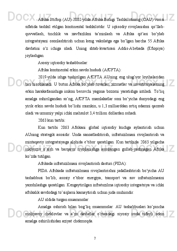 Afrika Ittifoqi (AU) 2002 yilda Afrika Birligi Tashkilotining (OAU) vorisi
sifatida   tashkil   etilgan   kontinental   tashkilotdir.   U   iqtisodiy   rivojlanishni   qo’llab-
quvvatlash,   tinchlik   va   xavfsizlikni   ta’minlash   va   Afrika   qit’asi   bo’ylab
integratsiyani   osonlashtirish   uchun   keng   vakolatga   ega   bo’lgan   barcha   55   Afrika
davlatini   o’z   ichiga   oladi.   Uning   shtab-kvartirasi   Addis-Abebada   (Efiopiya)
joylashgan.
Asosiy iqtisodiy tashabbuslar:
Afrika kontinental erkin savdo hududi (AfCFTA):
2019-yilda   ishga   tushirilgan   AfCFTA   AUning   eng   ulug’vor   loyihalaridan
biri hisoblanadi. U butun Afrika bo’ylab tovarlar, xizmatlar va investitsiyalarning
erkin   harakatlanishiga   imkon   beruvchi   yagona   bozorni   yaratishga   intiladi.   To’liq
amalga   oshirilgandan   so’ng,   AfCFTA   mamlakatlar   soni   bo’yicha   dunyodagi   eng
yirik erkin savdo hududi bo’lishi mumkin, u 1,3 milliarddan ortiq odamni qamrab
oladi va umumiy yalpi ichki mahsulot 3,4 trillion dollardan oshadi.
2063 kun tartibi:
Kun   tartibi   2063   Afrikani   global   iqtisodiy   kuchga   aylantirish   uchun
AUning   strategik   asosidir.   Unda   sanoatlashtirish,   infratuzilmani   rivojlantirish   va
mintaqaviy   integratsiyaga   alohida   e’tibor   qaratilgan.   Kun   tartibida   2063   yilgacha
inklyuziv   o’sish   va   barqaror   rivojlanishga   asoslangan   gullab-yashnagan   Afrika
ko’zda tutilgan.
Afrikada infratuzilmani rivojlantirish dasturi (PIDA):
PIDA   Afrikada   infratuzilmani   rivojlantirishni   jadallashtirish   bo yicha   AUʻ
tashabbusi   bo lib,   asosiy   e tibor   energiya,   transport   va   suv   infratuzilmasini	
ʻ ʼ
yaxshilashga qaratilgan. Kengaytirilgan infratuzilma iqtisodiy integratsiya va ichki
afrikalik savdodagi to’siqlarni kamaytirish uchun juda muhimdir.
AU oldida turgan muammolar:
Amalga   oshirish   bilan   bog’liq   muammolar:   AU   tashabbuslari   ko’pincha
moliyaviy   cheklovlar   va   a’zo   davlatlar   o’rtasidagi   siyosiy   iroda   tufayli   sekin
amalga oshirilishidan aziyat chekmoqda.
7 