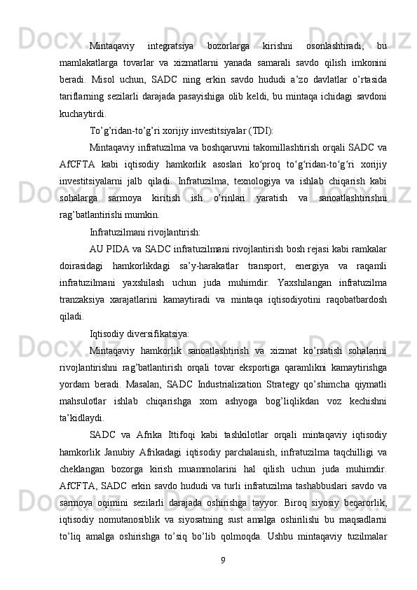 Mintaqaviy   integratsiya   bozorlarga   kirishni   osonlashtiradi,   bu
mamlakatlarga   tovarlar   va   xizmatlarni   yanada   samarali   savdo   qilish   imkonini
beradi.   Misol   uchun,   SADC   ning   erkin   savdo   hududi   a’zo   davlatlar   o’rtasida
tariflarning   sezilarli   darajada   pasayishiga   olib   keldi,   bu   mintaqa   ichidagi   savdoni
kuchaytirdi.
To’g’ridan-to’g’ri xorijiy investitsiyalar (TDI):
Mintaqaviy infratuzilma va boshqaruvni takomillashtirish orqali SADC va
AfCFTA   kabi   iqtisodiy   hamkorlik   asoslari   ko proq   to g ridan-to g ri   xorijiyʻ ʻ ʻ ʻ ʻ
investitsiyalarni   jalb   qiladi.   Infratuzilma,   texnologiya   va   ishlab   chiqarish   kabi
sohalarga   sarmoya   kiritish   ish   o’rinlari   yaratish   va   sanoatlashtirishni
rag’batlantirishi mumkin.
Infratuzilmani rivojlantirish:
AU PIDA va SADC infratuzilmani rivojlantirish bosh rejasi kabi ramkalar
doirasidagi   hamkorlikdagi   sa’y-harakatlar   transport,   energiya   va   raqamli
infratuzilmani   yaxshilash   uchun   juda   muhimdir.   Yaxshilangan   infratuzilma
tranzaksiya   xarajatlarini   kamaytiradi   va   mintaqa   iqtisodiyotini   raqobatbardosh
qiladi.
Iqtisodiy diversifikatsiya:
Mintaqaviy   hamkorlik   sanoatlashtirish   va   xizmat   ko’rsatish   sohalarini
rivojlantirishni   rag’batlantirish   orqali   tovar   eksportiga   qaramlikni   kamaytirishga
yordam   beradi.   Masalan,   SADC   Industrialization   Strategy   qo’shimcha   qiymatli
mahsulotlar   ishlab   chiqarishga   xom   ashyoga   bog’liqlikdan   voz   kechishni
ta’kidlaydi.
SADC   va   Afrika   Ittifoqi   kabi   tashkilotlar   orqali   mintaqaviy   iqtisodiy
hamkorlik   Janubiy   Afrikadagi   iqtisodiy   parchalanish,   infratuzilma   taqchilligi   va
cheklangan   bozorga   kirish   muammolarini   hal   qilish   uchun   juda   muhimdir.
AfCFTA,   SADC   erkin   savdo   hududi   va   turli   infratuzilma   tashabbuslari   savdo   va
sarmoya   oqimini   sezilarli   darajada   oshirishga   tayyor.   Biroq   siyosiy   beqarorlik,
iqtisodiy   nomutanosiblik   va   siyosatning   sust   amalga   oshirilishi   bu   maqsadlarni
to’liq   amalga   oshirishga   to’siq   bo’lib   qolmoqda.   Ushbu   mintaqaviy   tuzilmalar
9 