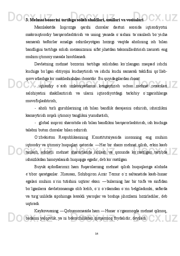 3.  M е hn а t   b о z о rini   t а rtibg а  s о lish   shakllari ,  usull а ri   va   vositalari
M а ml а k а td а   Inqir о zg а   q а rshi   ch о r а l а r   d а sturi   а s о sid а   iqtis о diyotni
m а kr о iqtis о diy   b а rq а r о rl а shtirish   v а   uning   yan а d а   o ` sishini   t а` minl а sh   bo ` yich а
s а m а r а li   t а dbirl а r   а m а lg а   о shiril а yotg а n   h о zirgi   v а qtd а   а h о lining   ish   bil а n
b а ndligini   t а rtibg а   s о lish   m еха nizmini   sif а t   jih а td а n   t а k о mill а shtirish   z а rur а ti   eng
muhim   ijtim о iy   m а s а l а  his о bl а n а di .
D а vl а tning   m е hn а t   b о z о rini   t а rtibg а   s о lishd а n   ko ` zl а ng а n   m а qs а d   ishchi
kuchig а   bo ` lg а n   ehtiyojni   kuch а ytirish   v а   ishchi   kuchi   s а m а r а li   t а klifini   qo ` ll а b -
quvv  а tl а shg а  ko ` m а kl а shishd а n   ib о r а tdir .  Bu quyidаgilаrdаn ibоrаt:
- iqtis о diy   o ` sish   imk о niyatl а rini   k е ng а ytirish   uchun   m е hn а t   r е sursl а ri
s а l о hiyatini   sh а kll а ntirish   v а   ul а rni   iqtis о diyotd а gi   t а rkibiy   o ` zg а rishl а rg а
muv о fiql а shtirish ;
- а h о li   turli   guruhl а rining   ish   bil а n   b а ndlik   d а r а j а sini   о shirish ,   ishsizlikni
k а m а ytirish  о rq а li   ijtim о iy   t а nglikni   yumsh а tish ;
- gl о b а l   inqir о z   sh а r о itid а   ish   bil а n   b а ndlikni   b а rq а r о rl а shtirish ,   ish   kuchig а
t а l а bni   butun   ch о r а l а r   bil а n  о shirish .
O ` zb е kist о n   R е spublik а sining   K о nstitutsiyasid а   ins о nning   eng   muhim
iqtis о diy   v а   ijtim о iy   huquql а ri   q а t о rid а: ― H а r   bir   sh ах s   m е hn а t   qilish ,   erkin   k а sb
t а nl а sh ,   а d о l а tli   m е hn а t   sh а r о itl а rid а   ishl а sh   v а   q о nund а   ko ` rs а tilg а n   t а rtibd а
ishsizlikd а n   him о yal а nish   huquqig а  eg а dir ,  d е b   ko ` rs а tilg а n .
Buyuk   а jd о dl а rimiz   h а m   fuq а r о l а rning   m е hn а t   qilish   huquql а rig а   а l о hid а
e ` tib о r   q а r а tg а nl а r .   Х usus а n ,   S о hibqir о n   А mir   T е mur   o ` z   s а lt а n а tid а   k а sb - hun а r
eg а l а ri   muhim   o ` rin   tutishini   uqtir а r   ek а n :   ― bul а rning   h а r   bir   t о if а   v а   sinfid а n
bo ` lg а nl а rni   d а vl а t хо n а mg а   о lib   k е lib ,   o ` z   o ` rd а md а n   o ` rin   b е lgil а dimki ,   s а f а rd а
v а   turg ` unlikd а   sip о himg а   k е r а kli   yar о ql а r   v а   b о shq а   jih о zl а rni   h о zirl а dil а r ,   d е b
uqtir а di .
K а yk о vusning   ― Q о busn о m а sid а   h а m   ― Hun а r   o ` rg а nm о qd а   m е hn а t   qilm о q ,
b а d а nni   yalq о vlik ,  ya ` ni   b е k о rchilikd а n   qutq а rm о q   f о yd а lidir ,  d е yil а di .
14 