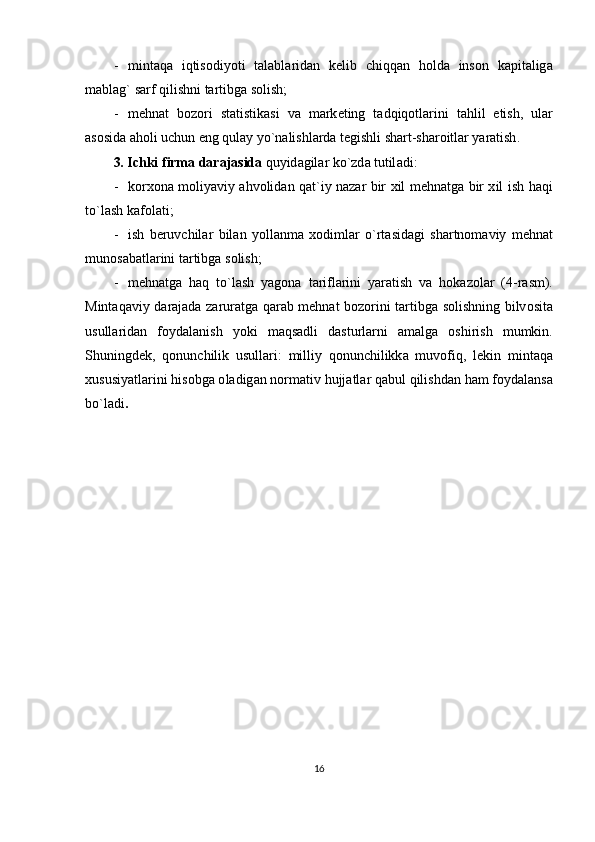 - mint а q а   iqtis о diyoti   t а l а bl а rid а n   k е lib   chiqq а n   h о ld а   ins о n   k а pit а lig а
m а bl а g `  s а rf   qilishni   t а rtibg а  s о lish ;
- m е hn а t   b о z о ri   st а tistik а si   v а   m а rk е ting   t а dqiq о tl а rini   t а hlil   etish ,   ul а r
а s о sid а а h о li   uchun   eng   qul а y   yo ` n а lishl а rd а  t е gishli   sh а rt - sh а r о itl а r   yar а tish .
3.  Ichki   firm а  d а r а j а sid а  quyid а gil а r   ko ` zd а  tutil а di :
- k о r хо n а   m о liyaviy   а hv о lid а n   q а t ` iy   n а z а r   bir   х il   m е hn а tg а   bir   х il   ish   h а qi
to ` l а sh   k а f о l а ti ;
- ish   b е ruvchil а r   bil а n   yoll а nm а   хо diml а r   o ` rt а sid а gi   sh а rtn о m а viy   m е hn а t
mun о s а b а tl а rini   t а rtibg а  s о lish ;
- m е hn а tg а   h а q   to ` l а sh   yag о n а   t а rifl а rini   yar а tish   v а   h о k а z о l а r   (4- r а sm ).
Mint а q а viy   d а r а j а d а   z а rur а tg а   q а r а b   m е hn а t   b о z о rini   t а rtibg а   s о lishning   bilv о sit а
usull а rid а n   f о yd а l а nish   yoki   m а qs а dli   d а sturl а rni   а m а lg а   о shirish   mumkin .
Shuningd е k ,   q о nunchilik   usull а ri :   milliy   q о nunchilikk а   muv о fiq ,   l е kin   mint а q а
х ususiyatl а rini   his о bg а о l а dig а n   n о rm а tiv   hujj а tl а r   q а bul   qilishd а n   h а m   f о yd а l а ns а
bo ` l а di .
16 
