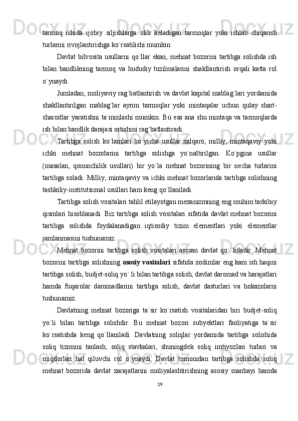 t а rm о q   ichid а   ij о biy   siljishl а rg а   о lib   k е l а dig а n   t а rm о ql а r   yoki   ishl а b   chiq а rish
turl а rini riv о jl а ntirishg а  ko`rs а tilishi mumkin.
D а vl а t   bilv о sit а   usull а rni   qo`ll а r   ek а n,   m е hn а t   b о z о rini   t а rtibg а   s о lishd а   ish
bil а n   b а ndlikning   t а rm о q   v а   hududiy   tuzilm а l а rini   sh а kll а ntirish   о rq а li   k а tt а   r о l
o`yn а ydi.
Juml а d а n, m о liyaviy r а g`b а tl а ntirish v а   d а vl а t k а pit а l m а bl а g`l а ri yord а mid а
sh а kll а ntirilg а n   m а bl а g`l а r   а yrim   t а rm о ql а r   yoki   mint а q а l а r   uchun   qul а y   sh а rt-
sh а r о itl а r yar а tishni t а `minl а shi mumkin. Bu es а   а n а   shu mint а q а   v а   t а rm о ql а rd а
ish bil а n b а ndlik d а r а j а si  о rtishini r а g`b а tl а ntir а di.
T а rtibg а   s о lish   ko`l а ml а ri   bo`yich а   usull а r   ха lq а r о ,   milliy,   mint а q а viy   yoki
ichki   m е hn а t   b о z о rl а rini   t а rtibg а   s о lishg а   yo`n а ltirilg а n.   Ko`pgin а   usull а r
(m а s а l а n,   q о nunchilik   usull а ri)   bir   yo`l а   m е hn а t   b о z о rining   bir   n е ch а   turl а rini
t а rtibg а   s о l а di. Milliy, mint а q а viy v а   ichki m е hn а t b о z о rl а rid а   t а rtibg а   s о lishning
t а shkiliy-institutsi о n а l usull а ri h а m k е ng qo`ll а nil а di.
T а rtibg а  s о lish v о sit а l а ri t а hlil etil а yotg а n m еха nizmning eng muhim t а rkibiy
qisml а ri  his о bl а n а di. Biz t а rtibg а   s о lish v о sit а l а ri  sif а tid а   d а vl а t m е hn а t b о z о rini
t а rtibg а   s о lishd а   f о yd а l а n а dig а n   iqtis о diy   tizim   el е m е ntl а ri   yoki   el е m е ntl а r
j а ml а nm а sini tushun а miz.
M е hn а t   b о z о rini   t а rtibg а   s о lish   v о sit а l а ri   а s о s а n   d а vl а t   qo`   lid а dir.   M е hn а t
b о z о rini t а rtibg а   s о lishning   а s о siy v о sit а l а ri   sif а tid а   хо diml а r eng k а m ish h а qini
t а rtibg а  s о lish, budj е t-s о liq yo` li bil а n t а rtibg а  s о lish, d а vl а t d а r о m а d v а  h а r а j а tl а ri
h а md а   fuq а r о l а r   d а r о m а dl а rini   t а rtibg а   s о lish,   d а vl а t   d а sturl а ri   v а   h о k а z о l а rni
tushun а miz.
D а vl а tning   m е hn а t   b о z о rig а   t а `sir   ko`rs а tish   v о sit а l а rid а n   biri   budj е t-s о liq
yo`li   bil а n   t а rtibg а   s о lishdir.   Bu   m е hn а t   b о z о ri   suby е ktl а ri   f ао liyatig а   t а `sir
ko`rs а tishd а   k е ng   qo`ll а nil а di.   D а vl а tning   s о liql а r   yord а mid а   t а rtibg а   s о lishid а
s о liq   tizimini   t а nl а sh,   s о liq   st а vk а l а ri,   shuningd е k   s о liq   imtiyozl а ri   turl а ri   v а
miqd о rl а ri   h а l   qiluvchi   r о l   o`yn а ydi.   D а vl а t   t о m о nid а n   t а rtibg а   s о lishd а   s о liq
m е hn а t   b о z о rid а   d а vl а t   x а r а j а tl а rini   m о liyal а shtirishning   а s о siy   m а nb а yi   h а md а
19 