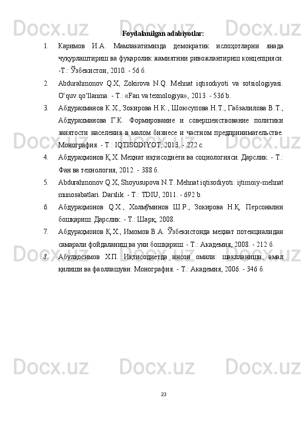 Foydalanilgan adabiyotlar:
1. Каримов   И . А .   Мамлакатимизда   демократик   ислоҳотларни   янада
чуқурлаштириш   ва   фуқаролик   жамиятини   ривожлантириш   концепцияси .
- Т .:  Ўзбекистон , 2010. - 56  б .
2. Abdurahmonov   Q.X,   Zokirova   N.Q.   Mehnat   iqtisodiyoti   va   sotsiologiyasi.
O‘quv qo‘llanma.  - T.:  «Fan va texnologiya»,  2013. - 536  b.
3. Абдурахманов К.Х., Зокирова Н.К., Шоюсупова Н.Т., Габзалилова В.Т.,
Абдурахманова   Г.К.   Формирование   и   совершенствование   политики
занятости   населения   в   малом   бизнесе   и   частном   предпринимательстве.
Монография. - Т.:  IQTISODIYOT,  2013. - 272 с.
4. Абдураҳмонов Қ.Х. Меҳнат иқтисодиеuти ва социологияси. Дарслик. - Т.:
Фан ва технология, 2012. - 388 б.
5. Abdurahmonov   Q . X ,  Shoyusupova   N . T .  Mehnat   iqtisodiyoti :  ijtimoiy - mehnat
munosabatlari .  Darslik.  - Т.:  TDIU,  2011. - 692  b.
6. Абдураҳмонов   Q .Х.,   Холмўминов   Ш.Р.,   Зокирова   Н.Қ.   Персонални
бошқариш. Дарслик. - Т.: Шарқ, 2008.
7. Абдураҳмонов  Қ.Х.,   Имомов  В.А.  Ўзбекистонда   меҳнат  потенциалидан
самарали фойдаланиш ва уни бошқариш. - Т.: Академия, 2008. - 212 б.
8. Абулқосимов   Х.П.   Иқтисоди	
еuтда   инсон   омили:   шаклланиши,   амал
қилиши ва фаоллашуви. Монография. - Т.: Академия, 2006. - 346 б .
23 