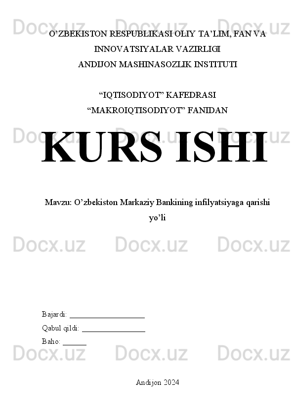 O’ZBEKISTON RESPUBLIKASI OLIY TA’LIM, FAN VA
INNOVATSIYALAR VAZIRLIGI
ANDIJON MASHINASOZLIK INSTITUTI
“IQTISODIYOT” KAFEDRASI
“MAKROIQTISODIYOT” FANIDAN
KURS ISHI
Mavzu: O’zbekiston Markaziy Bankining infilyatsiyaga qarishi
yo’li
Bajardi: ___________________
Qabul qildi: ________________
Baho: ______
Andijon 2024