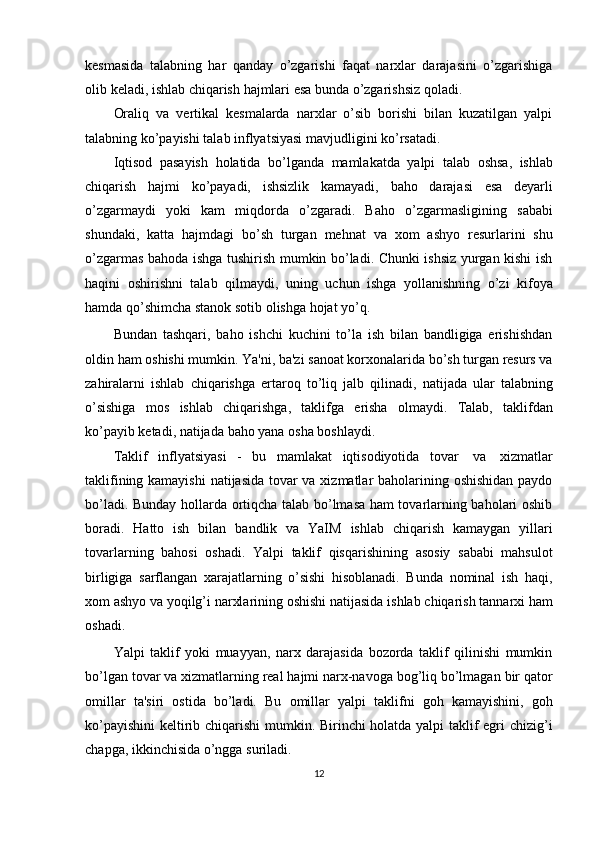 kesmasida   talabning   har   qanday   o’zgarishi   faqat   narxlar   darajasini   o’zgarishiga
olib   keladi,   ishlab   chiqarish   hajmlari   esa   bunda   o’zgarishsiz   qoladi.
Oraliq   va   vertikal   kesmalarda   narxlar   o’sib   borishi   bilan   kuzatilgan   yalpi
talabning   ko’payishi   talab   inflyatsiyasi   mavjudligini   ko’rsatadi.
Iqtisod   pasayish   holatida   bo’lganda   mamlakatda   yalpi   talab   oshsa,   ishlab
chiqarish   hajmi   ko’payadi,   ishsizlik   kamayadi,   baho   darajasi   esa   deyarli
o’zgarmaydi   yoki   kam   miqdorda   o’zgaradi.   Baho   o’zgarmasligining   sababi
shundaki,   katta   hajmdagi   bo’sh   turgan   mehnat   va   xom   ashyo   resurlarini   shu
o’zgarmas bahoda ishga tushirish mumkin bo’ladi. Chunki ishsiz yurgan kishi ish
haqini   oshirishni   talab   qilmaydi,   uning   uchun   ishga   yollanishning   o’zi   kifoya
hamda   qo’shimcha   stanok   sotib   olishga   hojat   yo’q.
Bundan   tashqari,   baho   ishchi   kuchini   to’la   ish   bilan   bandligiga   erishishdan
oldin   ham   oshishi   mumkin.   Ya'ni,   ba'zi   sanoat   korxonalarida   bo’sh   turgan   resurs   va
zahiralarni   ishlab   chiqarishga   ertaroq   to’liq   jalb   qilinadi,   natijada   ular   talabning
o’sishiga   mos   ishlab   chiqarishga,   taklifga   erisha   olmaydi.   Talab,   taklifdan
ko’payib   ketadi,   natijada   baho yana   osha   boshlaydi.
Taklif   inflyatsiyasi   -   bu   mamlakat   iqtisodiyotida   tovar   va   xizmatlar
taklifining kamayishi  natijasida tovar  va xizmatlar baholarining oshishidan paydo
bo’ladi. Bunday hollarda ortiqcha talab bo’lmasa ham tovarlarning baholari oshib
boradi.   Hatto   ish   bilan   bandlik   va   YaIM   ishlab   chiqarish   kamaygan   yillari
tovarlarning   bahosi   oshadi.   Yalpi   taklif   qisqarishining   asosiy   sababi   mahsulot
birligiga   sarflangan   xarajatlarning   o’sishi   hisoblanadi.   Bunda   nominal   ish   haqi,
xom   ashyo   va   yoqilg’i   narxlarining   oshishi   natijasida   ishlab   chiqarish   tannarxi   ham
oshadi.
Yalpi   taklif   yoki   muayyan,   narx   darajasida   bozorda   taklif   qilinishi   mumkin
bo’lgan   tovar   va   xizmatlarning   real   hajmi   narx-navoga   bog’liq   bo’lmagan   bir   qator
omillar   ta'siri   ostida   bo’ladi.   Bu   omillar   yalpi   taklifni   goh   kamayishini,   goh
ko’payishini  keltirib chiqarishi mumkin. Birinchi holatda yalpi taklif egri chizig’i
chapga,   ikkinchisida   o’ngga   suriladi.
12 