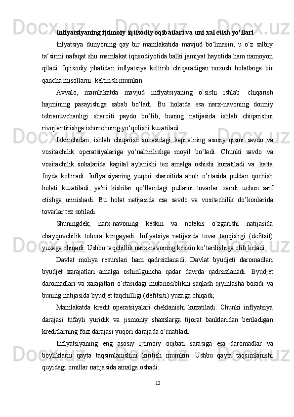 Inflyatsiyaning   ijtimoiy-iqtisodiy   oqibatlari   va   uni   xal   etish   yo’llari
Inlyatsiya   dunyoning   qay   bir   mamlakatida   mavjud   bo‘lmasin,   u   o‘z   salbiy
ta‘sirini nafaqat shu mamlakat iqtisodiyotida balki jamiyat hayotida ham namoyon
qiladi.   Iqtisodiy   jihatidan   inflyatsiya   keltirib   chiqaradigan   noxush   holatlarga   bir
qancha   misollarni  keltirish mumkin.
Avvalo,   mamlakatda   mavjud   inflyatsiyaning   o‘sishi   ishlab   chiqarish
hajmining   pasayishiga   sabab   bo‘ladi.   Bu   holatda   esa   narx-navoning   doimiy
tebranuvchanligi   sharoiti   paydo   bo‘lib,   buning   natijasida   ishlab   chiqarishni
rivojlantirishga   ishonchning yo‘qolishi   kuzatiladi.
Ikkinchidan,   ishlab   chiqarish   sohasidagi   kapitalning   asosiy   qismi   savdo   va
vositachilik   operatsiyalariga   yo‘naltirilishga   moyil   bo‘ladi.   Chunki   savdo   va
vositachilik   sohalarida   kapital   aylanishi   tez   amalga   oshishi   kuzatiladi   va   katta
foyda   keltiradi.   Inflyatsiyaning   yuqori   sharoitida   aholi   o’rtasida   puldan   qochish
holati   kuzatiladi,   ya'ni   kishilar   qo’llaridagi   pullarni   tovarlar   xaridi   uchun   sarf
etishga   urinishadi.   Bu   holat   natijasida   esa   savdo   va   vositachilik   do’konlarida
tovarlar   tez sotiladi.
Shuningdek,   narx-navoning   keskin   va   notekis   o’zgarishi   natijasida
chayqovchilik   tobora   kengayadi.   Inflyatsiya   natijasida   tovar   tanqisligi   (defitsit)
yuzaga   chiqadi.   Ushbu   taqchillik   narx-navoning   keskin   ko’tarilishiga   olib   keladi.
Davlat   moliya   resurslari   ham   qadrsizlanadi.   Davlat   byudjeti   daromadlari
byudjet   xarajatlari   amalga   oshirilguncha   qadar   davrda   qadrsizlanadi.   Byudjet
daromadlari  va xarajatlari o’rtasidagi  mutanosiblikni  saqlash  qiyinlasha boradi   va
buning natijasida   byudjet taqchilligi (defitsiti)   yuzaga   chiqadi;
Mamlakatda   kredit   operatsiyalari   cheklanishi   kuzatiladi.   Chunki   inflyatsiya
darajasi   tufayli   yuridik   va   jismoniy   shaxslarga   tijorat   banklaridan   beriladigan
kreditlarning   foiz   darajasi   yuqori   darajada   o’rnatiladi.
Inflyatsiyaning   eng   asosiy   ijtimoiy   oqibati   sarasiga   esa   daromadlar   va
boyliklarni   qayta   taqsimlanishini   kiritish   mumkin.   Ushbu   qayta   taqsimlanishi
quyidagi omillar natijasida   amalga   oshadi:
13 