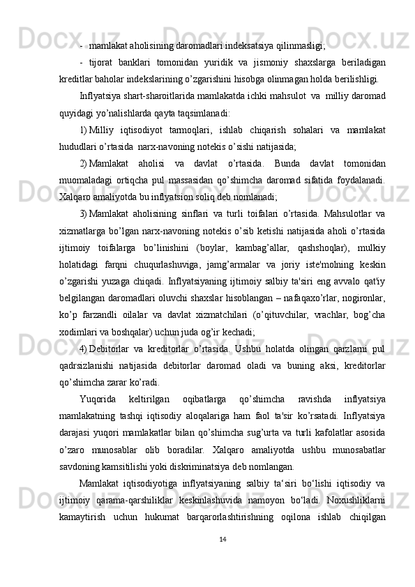 - mamlakat   aholisining   daromadlari   indeksatsiya   qilinmasligi;
- tijorat   banklari   tomonidan   yuridik   va   jismoniy   shaxslarga   beriladigan
kreditlar   baholar   indekslarining   o’zgarishini   hisobga   olinmagan   holda   berilishligi.
Inflyatsiya   shart-sharoitlarida   mamlakatda   ichki   mahsulot   va   milliy   daromad
quyidagi yo’nalishlarda   qayta   taqsimlanadi:
1) Milliy   iqtisodiyot   tarmoqlari,   ishlab   chiqarish   sohalari   va   mamlakat
hududlari   o’rtasida   narx-navoning   notekis   o’sishi   natijasida;
2) Mamlakat   aholisi   va   davlat   o’rtasida.   Bunda   davlat   tomonidan
muomaladagi   ortiqcha   pul   massasidan   qo’shimcha   daromad   sifatida   foydalanadi.
Xalqaro amaliyotda   bu   inflyatsion   soliq   deb   nomlanadi;
3) Mamlakat   aholisining   sinflari   va   turli   toifalari   o’rtasida.   Mahsulotlar   va
xizmatlarga   bo’lgan   narx-navoning   notekis   o’sib   ketishi   natijasida   aholi   o’rtasida
ijtimoiy   toifalarga   bo’linishini   (boylar,   kambag’allar,   qashshoqlar),   mulkiy
holatidagi   farqni   chuqurlashuviga,   jamg’armalar   va   joriy   iste'molning   keskin
o’zgarishi   yuzaga   chiqadi.   Inflyatsiyaning   ijtimoiy   salbiy   ta'siri   eng   avvalo   qat'iy
belgilangan daromadlari oluvchi shaxslar hisoblangan – nafaqaxo’rlar, nogironlar,
ko’p   farzandli   oilalar   va   davlat   xizmatchilari   (o’qituvchilar,   vrachlar,   bog’cha
xodimlari   va   boshqalar)   uchun juda   og’ir   kechadi;
4) Debitorlar   va   kreditorlar   o’rtasida.   Ushbu   holatda   olingan   qarzlarni   pul
qadrsizlanishi   natijasida   debitorlar   daromad   oladi   va   buning   aksi,   kreditorlar
qo’shimcha   zarar   ko’radi.
Yuqorida   keltirilgan   oqibatlarga   qo’shimcha   ravishda   inflyatsiya
mamlakatning   tashqi   iqtisodiy   aloqalariga   ham   faol   ta'sir   ko’rsatadi.   Inflyatsiya
darajasi   yuqori   mamlakatlar   bilan   qo’shimcha   sug’urta   va   turli   kafolatlar   asosida
o’zaro   munosablar   olib   boradilar.   Xalqaro   amaliyotda   ushbu   munosabatlar
savdoning   kamsitilishi yoki diskriminatsiya   deb   nomlangan.
Mamlakat   iqtisodiyotiga   inflyatsiyaning   salbiy   ta‘siri   bo‘lishi   iqtisodiy   va
ijtimoiy   qarama-qarshiliklar   keskinlashuvida   namoyon   bo‘ladi.   Noxushliklarni
kamaytirish   uchun   hukumat   barqarorlashtirishning   oqilona   ishlab   chiqilgan
14 