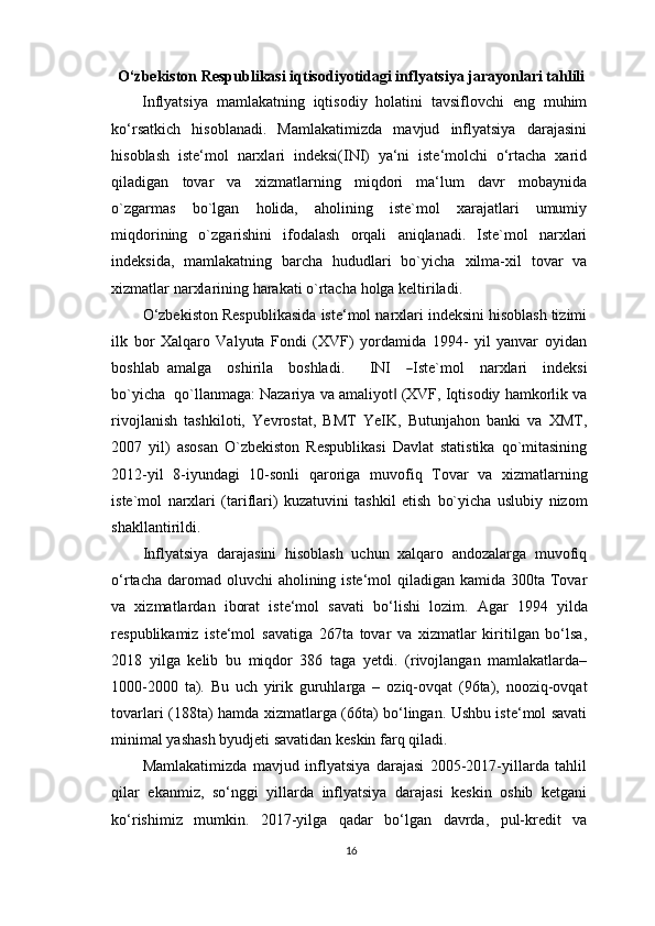 O‘zbekiston   Respublikasi   iqtisodiyotidagi   inflyatsiya   jarayonlari  tahlili
Inflyatsiya   mamlakatning   iqtisodiy   holatini   tavsiflovchi   eng   muhim
ko‘rsatkich   hisoblanadi.   Mamlakatimizda   mavjud   inflyatsiya   darajasini
hisoblash   iste‘mol   narxlari   indeksi(INI)   ya‘ni   iste‘molchi   o‘rtacha   xarid
qiladigan   tovar   va   xizmatlarning   miqdori   ma‘lum   davr   mobaynida
o`zgarmas   bo`lgan   holida,   aholining   iste`mol   xarajatlari   umumiy
miqdorining   o`zgarishini   ifodalash   orqali   aniqlanadi.   Iste`mol   narxlari
indeksida,   mamlakatning   barcha   hududlari   bo`yicha   xilma-xil   tovar   va
xizmatlar   narxlarining harakati o`rtacha   holga   keltiriladi.
O‘zbekiston   Respublikasida   iste‘mol   narxlari indeksini hisoblash tizimi
ilk   bor   Xalqaro   Valyuta   Fondi   (XVF)   yordamida   1994-   yil   yanvar   oyidan
boshlab   a m alga     o s h i r i la     b o s h la d i.       I N I    ― Iste` m ol     na r xl a ri     i n d e k s i
bo` y ic h a    q o ` ll a n m a g a : Nazariya   va   amaliyot	
‖   (XVF,   Iqtisodiy   hamkorlik   va
rivojlanish   tashkiloti,   Yevrostat,   BMT   YeIK,   Butunjahon   banki   va   XMT,
2007   yil)   asosan   O`zbekiston   Respublikasi   Davlat   statistika   qo`mitasining
2012-yil   8-iyundagi   10-sonli   qaroriga   muvofiq   Tovar   va   xizmatlarning
iste`mol   narxlari   (tariflari)   kuzatuvini   tashkil   etish   bo`yicha   uslubiy   nizom
shakllantirildi.
Inflyatsiya   darajasini   hisoblash   uchun   xalqaro   andozalarga   muvofiq
o‘rtacha   daromad oluvchi  aholining iste‘mol qiladigan kamida 300ta Tovar
va   xizmatlardan   iborat   iste‘mol   savati   bo‘lishi   lozim.   Agar   1994   yilda
respublikamiz   iste‘mol   savatiga   267ta   tovar   va   xizmatlar   kiritilgan   bo‘lsa,
2018   yilga   kelib   bu   miqdor   386   taga   yetdi.   (rivojlangan   mamlakatlarda–
1000-2000   ta).   Bu   uch   yirik   guruhlarga   –   oziq-ovqat   (96ta),   nooziq-ovqat
tovarlari   (188ta)   hamda   xizmatlarga   (66ta)   bo‘lingan.   Ushbu iste‘mol savati
minimal yashash byudjeti savatidan keskin farq   qiladi.
Mamlakatimizda   mavjud   inflyatsiya   darajasi   2005-2017-yillarda   tahlil
qilar   ekanmiz,   so‘nggi   yillarda   inflyatsiya   darajasi   keskin   oshib   ketgani
ko‘rishimiz   mumkin.   2017-yilga   qadar   bo‘lgan   davrda,   pul-kredit   va
16 