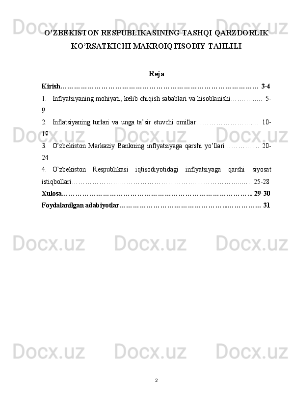 O’ZBEKISTON RESPUBLIKASINING TASHQI QARZDORLIK
KO’RSATKICHI MAKROIQTISODIY TAHLILI
Reja
Kirish…………………………………………………………………………… 3-4
1. Inflyatsiyaning mohiyati, kelib chiqish sabablari va hisoblanishi….……..… 5-
9
2. Inflatsiyaning   turlari   va  unga   ta’sir   etuvchi   omillar…………………….…   10-
19
3. O’zbekiston   Markaziy   Bankning   inflyatsiyaga   qarshi   yo’llari………..…..   20-
24
4. O’zbekiston   Respublikasi   iqtisodiyotidagi   inflyatsiyaga   qarshi   siyosat
istiqbollari…………………………………………….…………………..….. 25-28
Xulosa………………………………………………………………………... 29-30
Foydalanilgan adabiyotlar………………………………………...…………… 31
2 