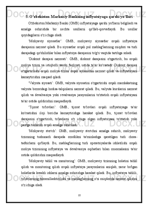 3. O’zbekiston Markaziy Bankning inflyatsiyaga qarshi yo’llari
O'zbekiston Markaziy Banki (OMB) inflyatsiyaga qarshi yo'llarni belgilash va
amalga   oshirishda   bir   nechta   usullarni   qo'llab-quvvatlaydi.   Bu   usullar
quyidagilarni o'z ichiga oladi:
‘Moliyaviy   siyosatlar’:   OMB,   moliyaviy   siyosatlar   orqali   inflyatsiya
darajasini  nazorat  qiladi. Bu siyosatlar  orqali pul mablag'larining miqdori va turli
darajadagi qo'shilishlar bilan inflyatsiya darajasini to'g'ri vaqtida tartibga soladi.
‘Diskont   darajasi   nazorati’:   OMB,   diskont   darajasini   o'zgartirib,   bu   orqali
moliya tizimi va istiqbolli  savdo faoliyati  ustida ta'sir  ko'rsatadi. Diskont  darajasi
o'zgartirilishi  orqali moliya tizimi  orqali  aylanishni  nazorat qilish va inflyatsiyani
kamaytirishni maqsad qiladi.
‘Valyuta siyosati’: OMB, valyuta siyosatini o'zgartirishi orqali mamlakatning
valyuta bozoridagi hodisa-talqinlarni nazorat qiladi. Bu, valyuta kurslarini nazorat
qilish   va   devalvasiya   yoki   revalvasiya   jarayonlarini   to'xtatish   orqali   inflyatsiyani
ta'sir ostida qoldirishni maqsadlaydi.
‘Tijorat   to'lovlari’:   OMB,   tijorat   to'lovlari   orqali   inflyatsiyaga   ta'sir
ko'rsatishni   iloji   boricha   kamaytirishga   harakat   qiladi.   Bu,   tijorat   to'lovlari
darajasini   o'zgartirish,   to'lovlarni   o'z   ichiga   olgan   inflyatsiyani   to'xtatish   yoki
pastga tushirish orqali amalga oshiriladi.
‘Moliyaviy   stertch’:   OMB,   moliyaviy   stertchni   amalga   oshirib,   moliyaviy
tizimning   tushunarli   darajada   ozodlikni   ta'minlashga   qaratilgan   turli   chora-
tadbirlarni   qo'llaydi.   Bu,   mablag'larining   turli   operatsiyalarda   ishlatilishi   orqali
moliya   tizimining   inflyatsiya   va   devalvasiya   oqibatlari   bilan   muomalasini   ta'sir
ostida qoldirishni maqsadlaydi.
‘Moliyaviy   tahlil   va   monitoring’:   OMB,   moliyaviy   tizimning   holatini   tahlil
qilish   va   monitoring   qilish   orqali   inflyatsiya   jarayonlarini   aniqlab,   zarur   bo'lgan
holatlarda kerakli ishlarni amalga oshirishga harakat qiladi. Bu, inflyatsiya tahlili,
to'lovlarning takomillashtirilishi va mablag'larining o'zi miqdorida nazorat qilishni
o'z ichiga oladi.
22 